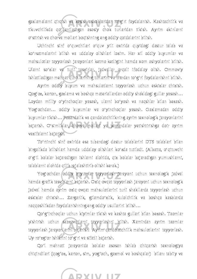 gazlamalarni qirqish va kesish asboblaridan to‘g‘ri foydalanish. Kashtachilik va tikuvchilikda qo‘llaniladigan asosiy chok turlaridan tikish. Ayrim ekinlarni o‘stirish va chorva mollari boqishning eng oddiy qoidalarini bilish. Uchinchi sinf o‘quvchilari o‘quv yili oxirida quyidagi dastur talab va ko‘rsatmalarini bilish va uddalay olishlari lozim. Har xil oddiy buyumlar va mahsulotlar tayyorlash jarayonlari ketma-ketligini hamda xom ashyolarini bilish. Ularni so‘zlar va turli tasvirlar, jadvallar orqali ifodalay olish. Ommaviy ishlatiladigan mehnat qurollarining turlarini va ulardan to‘g‘ri foydalanishni bilish. Ayrim oddiy buyum va mahsulotlarni tayyorlash uchun eskizlar chizish. Qog‘oz, karton, gazlama va boshqa materiallardan oddiy shakldagi gullar yasash… Loydan milliy o‘yinchoqlar yasash, ularni bo‘yash va naqshlar bilan bezash. Yog‘ochdan… oddiy buyumlar va o‘yinchoqlar yasash. Gazlamadan oddiy buyumlar tikish… Pazandalik va qandolatchilikning ayrim texnologik jarayonlarini bajarish. O‘simliklar, chorva mollari va parrandalar yetishtirishga doir ayrim vazifalarni bajarish. To‘rtinchi sinf oxirida esa tubandagi dastur talablarini DTS talablari bilan birgalikda bilishlari hamda uddalay olishlari ko‘zda tutiladi. (Albatta, o‘qituvchi o‘g‘il bolalar bajaradigan ishlarni alohida, qiz bolalar bajaradigan yumushlarni, talablarni alohida qilib rejalashtirib olishi kerak.) Yog‘ochdan oddiy buyumlar tayyorlash jarayoni uchun texnologik jadval hamda grafik tasvirlarni bajarish. Oziq-ovqat tayyorlash jarayoni uchun texnologik jadval hamda ayrim oziq-ovqat mahsulotlarini turli shakllarda tayyorlash uchun eskizlar chizish… Zargarlik, gilamdo‘zlik, kulolchilik va boshqa kasblarda naqqoshlikdan foydalanishning eng oddiy usullarini bilish… Qo‘g‘irchoqlar uchun kiyimlar tikish va kashta gullari bilan bezash. Taomlar pishirish uchun sabzavotlarni tayyorlashni bilish. Xamirdan ayrim taomlar tayyorlash jarayonlarini bajarish. Ayrim qandolatchilik mahsulotlarini tayyorlash. Uy-ro‘zg‘or ishlarini to‘g‘ri va sifatli bajarish. Qo’l mehnati jarayonida bolalar asosan ishlab chiqarish texnologiya chiqindilari (qog’oz, karton, sim, yog’och, gazmol va boshqalar) bilan: tabiiy va 