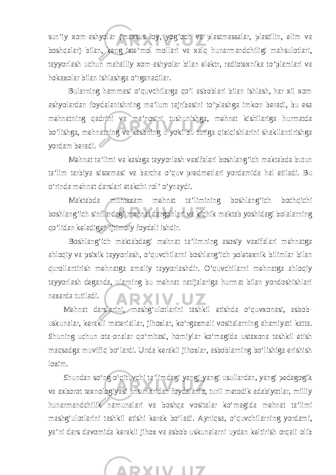 sun’iy xom-ashyolar (maxsus loy, yog’och va plastmassalar, plastilin, elim va boshqalar) bilan, keng iste’mol mollari va xalq hunarmandchiligi mahsulotlari, tayyorlash uchun mahalliy xom-ashyolar bilan elektr, radiotexnika to’plamlari va hokazolar bilan ishlashga o’rganadilar. Bularning hammasi o’quvchilarga qo’l asboblari bilan ishlash, har xil xom ashyolardan foydalanishning ma’lum tajribasini to’plashga imkon beradi, bu esa mehnatning qadrini va ma’nosini tushunishga, mehnat kishilariga hurmatda bo’lishga, mehnatning va kasbning u yoki bu turiga qiziqishlarini shakllantirishga yordam beradi. Mehnat ta ’ limi va kasbga tayyorlash vazifalari boshlang ’ ich maktabda butun ta ’ lim tarbiya sistemasi va barcha o ’ quv predmetlari yordamida hal etiladi . Bu o’rinda mehnat darslari etakchi rol’ o’ynaydi. Maktabda muntazam mehnat ta’limining boshlang’ich bochqichi boshlang’ich sinflardagi mehnat dargohlari va kichik maktab yoshidagi bolalarning qo’lidan keladigan ijtimoiy foydali ishdir. Boshlang’ich maktabdagi mehnat ta’limning asosiy vazifalari mehnatga ahloqiy va psixik tayyorlash, o’quvchilarni boshlang’ich poletexnik bilimlar bilan qurollantirish mehnatga amaliy tayyorlashdir. O’quvchilarni mehnatga ahloqiy tayyorlash deganda, ularning bu mehnat natijalariga hurmat bilan yondoshishlari nazarda tutiladi. Mehnat darslarini, mashg‘ulotlarini tashkil etishda o‘quvxonasi, asbob- uskunalar, kerakli materiallar, jihozlar, ko‘rgazmali vositalarning ahamiyati katta. Shuning uchun ota-onalar qo‘mitasi, homiylar ko‘magida ustaxona tashkil etish maqsadga muvifiq bo‘lardi. Unda kerakli jihozlar, asboblarning bo‘lishiga erishish lozim. Shundan so‘ng o‘qituvchi ta’limdagi yangi-yangi usullardan, yangi pedagogik va axborot texnologiyasi unsurlaridan foydalanib, turli metodik adabiyotlar, milliy hunarmandchilik namunalari va boshqa vositalar ko‘magida mehnat ta’limi mashg‘ulotlarini tashkil etishi kerak bo‘ladi. Ayniqsa, o‘quvchilarning yordami, ya’ni dars davomida kerakli jihoz va asbob-uskunalarni uydan keltirish orqali olib 