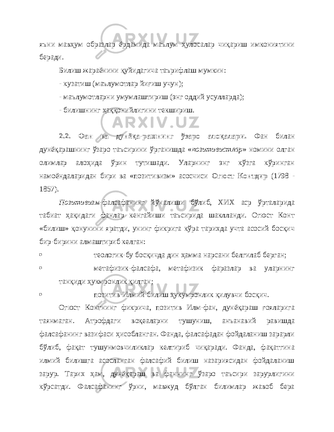 яъни мавҳум образлар ёрдамида маълум ҳулосалар чиқариш имкониятини беради. Билиш жараёнини қуйидагича таърифлаш мумкин: - кузатиш (маълумотлар йиғиш учун); - маълумотларни умумлаштириш (энг оддий усулларда); - билишнинг ҳаққонийлигини текшириш. 2.2. Фан ва дунёқа-рашнинг ўзаро алоқалари . Фан билан дунёқарашнинг ўзаро таъсирини ўрганишда « позитивистлар » номини олган олимлар алоҳида ўрин тутишади. Уларнинг энг кўзга кўринган намоёндаларидан бири ва «позитивизм» асосчиси Огюст Контдир (1798 - 1857). Позитивизм- фалсафанинг йўналиши бўлиб, ХИХ аср ўрталарида табиат ҳақидаги фанлар кенгайиши таъсирида шаклланди. Огюст Конт «билиш» қонунини яратди, унинг фикрига кўра тарихда учта асосий босқич бир-бирини алмаштириб келган:  теологик-бу босқичда дин ҳамма нарсани белгилаб берган;  метафизик-фалсафа, метафизик фаразлар ва уларнинг танқиди ҳукмронлик қилган;  позитив-Илмий билиш ҳукумронлик қилувчи босқич. Огюст Контнинг фикрича, позитив Илм-фан, дунёқараш ғояларига таянмаган. Атрофдаги воқеаларни тушуниш, анъанавий равишда фалсафанинг вазифаси ҳисобланган. Фанда, фалсафадан фойдаланиш зарарли бўлиб, фақат тушунмовчиликлар келтириб чиқаради. Фанда, фақатгина илмий билишга асосланган фалсафий билиш назариясидан фойдаланиш зарур. Тарих ҳам, дунёқараш ва фаннинг ўзаро таъсири зарурлигини кўрсатди. Фалсафанинг ўрни, мавжуд бўлган билимлар жавоб бера 