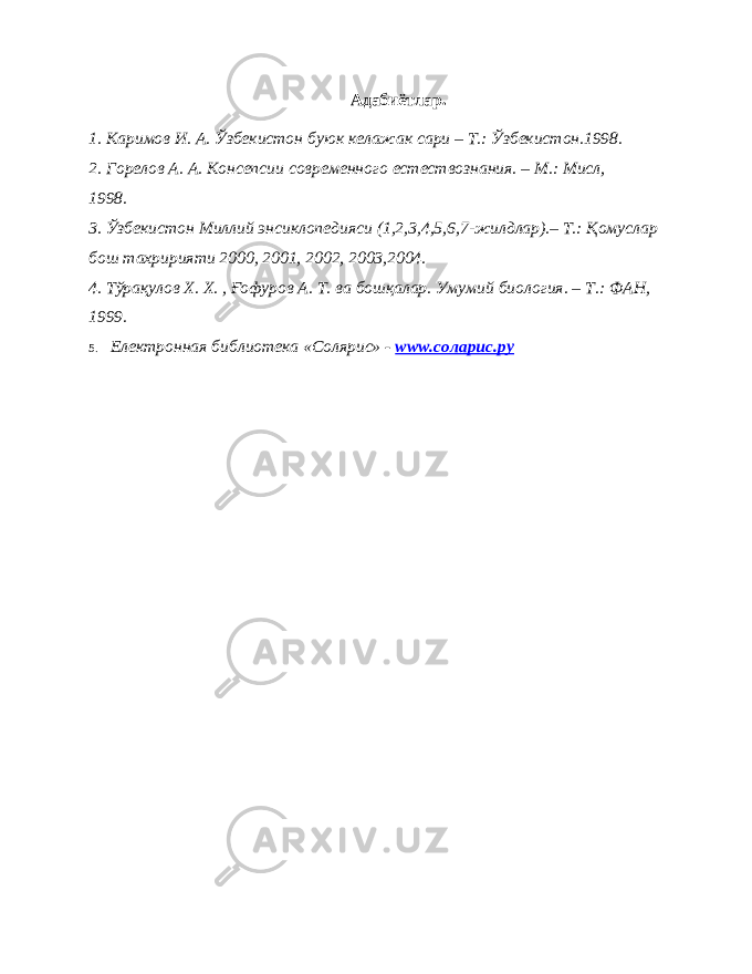 Адабиётлар. 1. Каримов И. А. Ўзбекистон буюк келажак сари – Т.: Ўзбекистон.1998. 2. Горелов А. А. Консепсии современного естествознания. – М.: Мисл, 1998. 3. Ўзбекистон Миллий энсиклопедияси (1,2,3,4,5,6,7-жилдлар).– Т.: Қомуслар бош тахририяти 2000, 2001, 2002, 2003,2004. 4. Тўрақулов Х. Х. , Ғофуров А. Т. ва бошқалар. Умумий биология. – Т.: ФАН, 1999. 5. Eлектронная библиотека «Солярис» - www.соларис.ру 