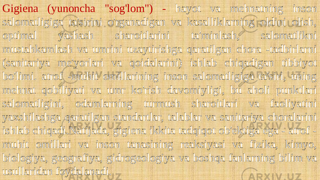 Gigiena (yunoncha &#34;sog&#39;lom&#34;) - hayot va mehnatning inson salomatligiga ta&#39;sirini o&#39;rganadigan va kasalliklarning oldini olish, optimal yashash sharoitlarini ta&#39;minlash, salomatlikni mustahkamlash va umrini uzaytirishga qaratilgan chora -tadbirlarni (sanitariya me&#39;yorlari va qoidalarini) ishlab chiqadigan tibbiyot bo&#39;limi. atrof -muhit omillarining inson salomatligiga ta&#39;siri, uning mehnat qobiliyati va umr ko&#39;rish davomiyligi, bu aholi punktlari salomatligini, odamlarning turmush sharoitlari va faoliyatini yaxshilashga qaratilgan standartlar, talablar va sanitariya choralarini ishlab chiqadi.Natijada, gigiena ikkita tadqiqot ob&#39;ektiga ega - atrof - muhit omillari va inson tanasining reaksiyasi va fizika, kimyo, biologiya, geografiya, gidrogeologiya va boshqa fanlarning bilim va usullaridan foydalanadi. 