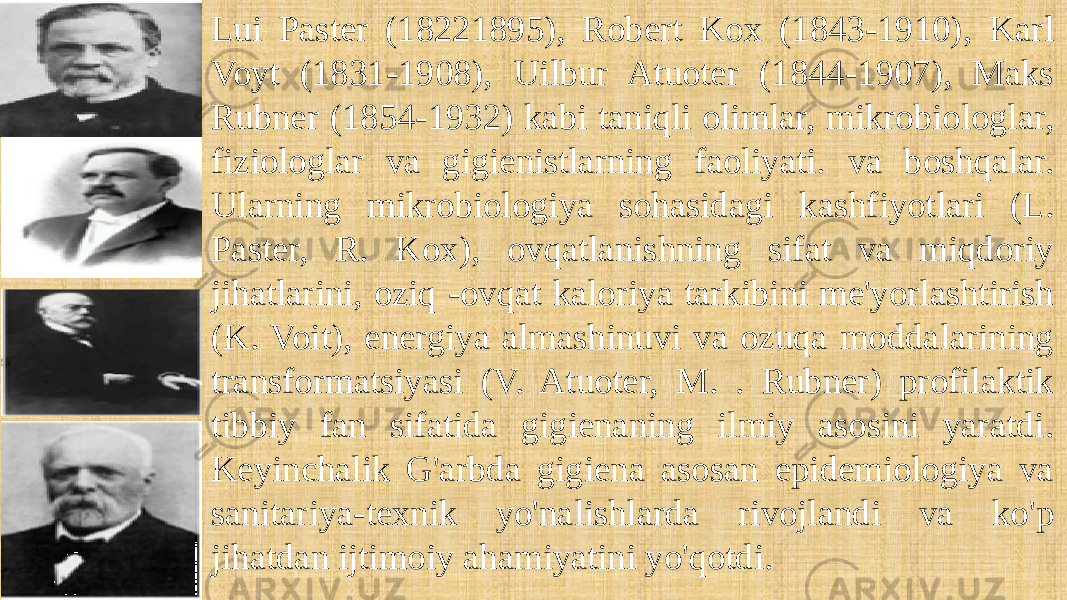 Lui Paster (18221895), Robert Kox (1843-1910), Karl Voyt (1831-1908), Uilbur Atuoter (1844-1907), Maks Rubner (1854-1932) kabi taniqli olimlar, mikrobiologlar, fiziologlar va gigienistlarning faoliyati. va boshqalar. Ularning mikrobiologiya sohasidagi kashfiyotlari (L. Paster, R. Kox), ovqatlanishning sifat va miqdoriy jihatlarini, oziq -ovqat kaloriya tarkibini me&#39;yorlashtirish (K. Voit), energiya almashinuvi va ozuqa moddalarining transformatsiyasi (V. Atuoter, M. . Rubner) profilaktik tibbiy fan sifatida gigienaning ilmiy asosini yaratdi. Keyinchalik G&#39;arbda gigiena asosan epidemiologiya va sanitariya-texnik yo&#39;nalishlarda rivojlandi va ko&#39;p jihatdan ijtimoiy ahamiyatini yo&#39;qotdi. 