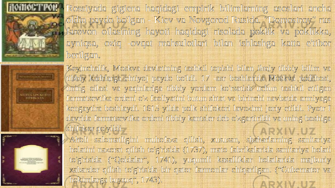 Rossiyada gigiena haqidagi empirik bilimlarning asoslari ancha oldin paydo bo&#39;lgan - Kiev va Novgorod Rusida. &#34;Domostroy&#34; rus farovon oilasining hayoti haqidagi risolada poklik va poklikka, ayniqsa, oziq -ovqat mahsulotlari bilan ishlashga katta e&#39;tibor berilgan. Keyinchalik, Moskva davlatining tashkil topishi bilan ilmiy tibbiy bilim va tibbiy kadrlarga ehtiyoj paydo bo&#39;ldi. 17 -asr boshlarida Moskva podshosi, uning oilasi va yaqinlariga tibbiy yordam ko&#39;rsatish uchun tashkil etilgan farmatsevtika ordeni o&#39;z faoliyatini butun shtat va birinchi navbatda armiyaga kengaytira boshlaydi. 1615 yilda polk shifokori lavozimi joriy etildi. Pyotr I davrida farmatsevtika ordeni tibbiy kantsler deb o&#39;zgartirildi va uning boshiga shifokor qo&#39;yildi. Aholi salomatligini muhofaza qilish, xususan, shaharlarning sanitariya holatini nazorat qilish to&#39;g&#39;risida (1737), mato fabrikalarida sanitariya holati to&#39;g&#39;risida (&#34;Qoidalar&#34;, 1741), yuqumli kasalliklar holatlarida majburiy xabardor qilish to&#39;g&#39;risida bir qator farmonlar chiqarilgan. (&#34;Gubernator va hokimlarga buyruq&#34;, 1743). 