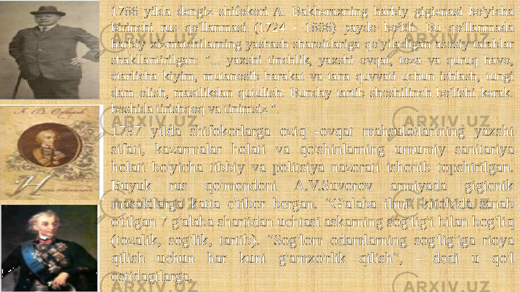 1786 yilda dengiz shifokori A. Bakheraxning harbiy gigienasi bo&#39;yicha birinchi rus qo&#39;llanmasi (1724 - 1806) paydo bo&#39;ldi. Bu qo&#39;llanmada harbiy xizmatchilarning yashash sharoitlariga qo&#39;yiladigan asosiy talablar shakllantirilgan: &#34;... yaxshi tinchlik, yaxshi ovqat, toza va quruq havo, etarlicha kiyim, mutanosib harakat va tana quvvati uchun ishlash, tungi dam olish, mastlikdan qutulish. Bunday tartib shoshilinch bo&#39;lishi kerak. boshida tirishqoq va tinimsiz &#34;. 1797 yilda shifokorlarga oziq -ovqat mahsulotlarining yaxshi sifati, kazarmalar holati va qo&#39;shinlarning umumiy sanitariya holati bo&#39;yicha tibbiy va politsiya nazorati ishonib topshirilgan. Buyuk rus qo&#39;mondoni A.V.Suvorov armiyada gigienik masalalarga katta e&#39;tibor bergan. &#34;G&#39;alaba ilmi&#34; kitobida sanab o&#39;tilgan 7 g&#39;alaba shartidan uchtasi askarning sog&#39;lig&#39;i bilan bog&#39;liq (tozalik, sog&#39;lik, tartib). &#34;Sog&#39;lom odamlarning sog&#39;lig&#39;iga rioya qilish uchun har kuni g&#39;amxo&#39;rlik qilish&#34;, - dedi u qo&#39;l ostidagilarga. 