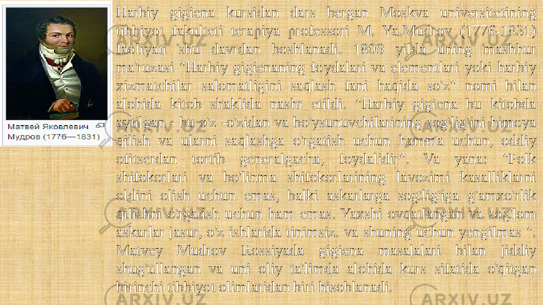 Harbiy gigiena kursidan dars bergan Moskva universitetining tibbiyot fakulteti terapiya professori M. Ya.Mudrov (1776-1831) faoliyati shu davrdan boshlanadi. 1809 yilda uning mashhur ma&#39;ruzasi &#34;Harbiy gigienaning foydalari va elementlari yoki harbiy xizmatchilar salomatligini saqlash fani haqida so&#39;z&#34; nomi bilan alohida kitob shaklida nashr etildi. &#34;Harbiy gigiena bu kitobda aytilgan - bu o&#39;z -o&#39;zidan va bo&#39;ysunuvchilarining sog&#39;lig&#39;ini himoya qilish va ularni saqlashga o&#39;rgatish uchun hamma uchun, oddiy ofitserdan tortib generalgacha, foydalidir&#34;. Va yana: &#34;Polk shifokorlari va bo&#39;linma shifokorlarining lavozimi kasalliklarni oldini olish uchun emas, balki askarlarga sog&#39;lig&#39;iga g&#39;amxo&#39;rlik qilishni o&#39;rgatish uchun ham emas. Yaxshi ovqatlangan va sog&#39;lom askarlar jasur, o&#39;z ishlarida tinimsiz. va shuning uchun yengilmas &#34;. Matvey Mudrov Rossiyada gigiena masalalari bilan jiddiy shug&#39;ullangan va uni oliy ta&#39;limda alohida kurs sifatida o&#39;qitgan birinchi tibbiyot olimlaridan biri hisoblanadi. 