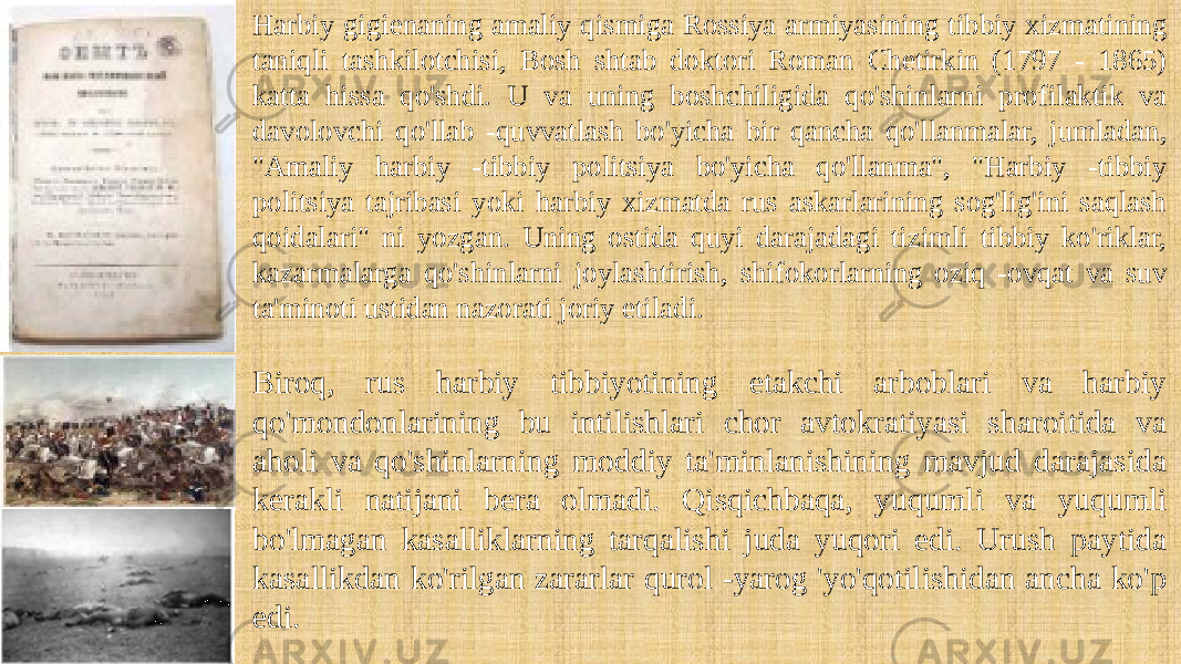 Harbiy gigienaning amaliy qismiga Rossiya armiyasining tibbiy xizmatining taniqli tashkilotchisi, Bosh shtab doktori Roman Chetirkin (1797 - 1865) katta hissa qo&#39;shdi. U va uning boshchiligida qo&#39;shinlarni profilaktik va davolovchi qo&#39;llab -quvvatlash bo&#39;yicha bir qancha qo&#39;llanmalar, jumladan, &#34;Amaliy harbiy -tibbiy politsiya bo&#39;yicha qo&#39;llanma&#34;, &#34;Harbiy -tibbiy politsiya tajribasi yoki harbiy xizmatda rus askarlarining sog&#39;lig&#39;ini saqlash qoidalari&#34; ni yozgan. Uning ostida quyi darajadagi tizimli tibbiy ko&#39;riklar, kazarmalarga qo&#39;shinlarni joylashtirish, shifokorlarning oziq -ovqat va suv ta&#39;minoti ustidan nazorati joriy etiladi. Biroq, rus harbiy tibbiyotining etakchi arboblari va harbiy qo&#39;mondonlarining bu intilishlari chor avtokratiyasi sharoitida va aholi va qo&#39;shinlarning moddiy ta&#39;minlanishining mavjud darajasida kerakli natijani bera olmadi. Qisqichbaqa, yuqumli va yuqumli bo&#39;lmagan kasalliklarning tarqalishi juda yuqori edi. Urush paytida kasallikdan ko&#39;rilgan zararlar qurol -yarog &#39;yo&#39;qotilishidan ancha ko&#39;p edi. 