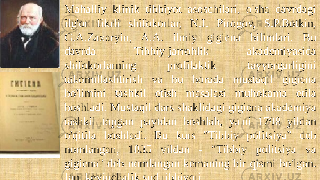 Mahalliy klinik tibbiyot asoschilari, o&#39;sha davrdagi ilg&#39;or fikrli shifokorlar, N.I. Pirogov, S.P.Botkin, G.A.Zaxaryin, A.A. ilmiy gigiena bilimlari. Bu davrda Tibbiy-jarrohlik akademiyasida shifokorlarning profilaktik tayyorgarligini takomillashtirish va bu borada mustaqil gigiena bo&#39;limini tashkil etish masalasi muhokama etila boshladi. Mustaqil dars shaklidagi gigiena akademiya tashkil topgan paytdan boshlab, ya&#39;ni 1798 yildan o&#39;qitila boshladi. Bu kurs &#34;Tibbiy politsiya&#34; deb nomlangan, 1835 yildan - &#34;Tibbiy politsiya va gigiena&#34; deb nomlangan kemaning bir qismi bo&#39;lgan. fan, keyinchalik sud tibbiyoti. 