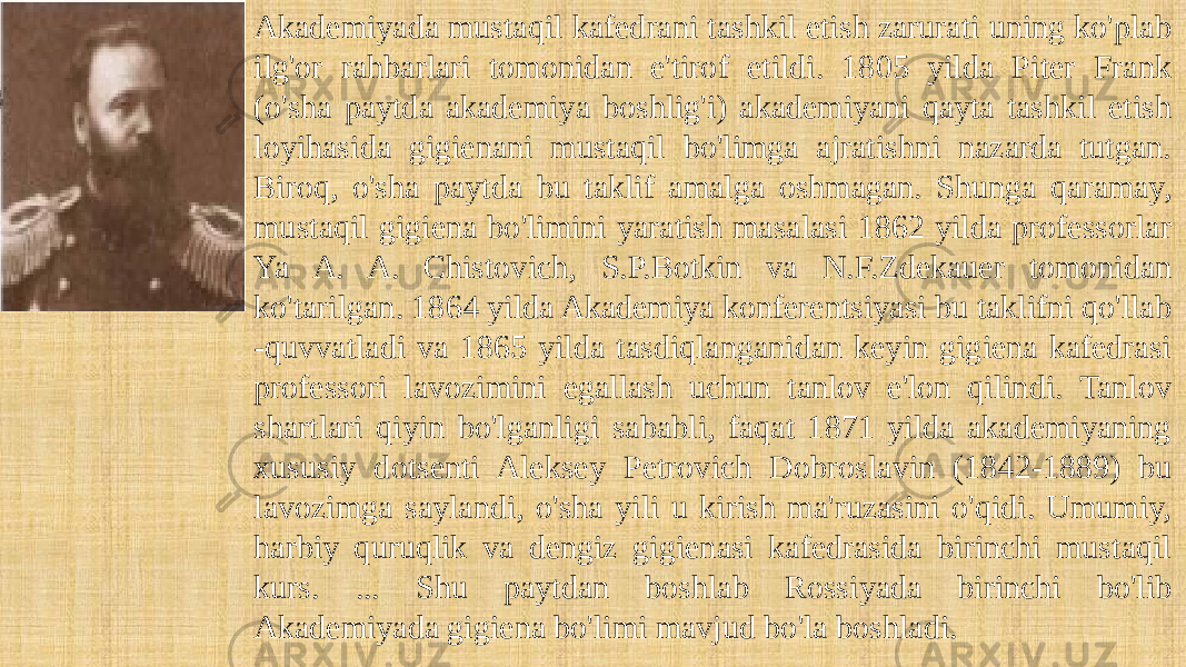 Akademiyada mustaqil kafedrani tashkil etish zarurati uning ko&#39;plab ilg&#39;or rahbarlari tomonidan e&#39;tirof etildi. 1805 yilda Piter Frank (o&#39;sha paytda akademiya boshlig&#39;i) akademiyani qayta tashkil etish loyihasida gigienani mustaqil bo&#39;limga ajratishni nazarda tutgan. Biroq, o&#39;sha paytda bu taklif amalga oshmagan. Shunga qaramay, mustaqil gigiena bo&#39;limini yaratish masalasi 1862 yilda professorlar Ya A. A. Chistovich, S.P.Botkin va N.F.Zdekauer tomonidan ko&#39;tarilgan. 1864 yilda Akademiya konferentsiyasi bu taklifni qo&#39;llab -quvvatladi va 1865 yilda tasdiqlanganidan keyin gigiena kafedrasi professori lavozimini egallash uchun tanlov e&#39;lon qilindi. Tanlov shartlari qiyin bo&#39;lganligi sababli, faqat 1871 yilda akademiyaning xususiy dotsenti Aleksey Petrovich Dobroslavin (1842-1889) bu lavozimga saylandi, o&#39;sha yili u kirish ma&#39;ruzasini o&#39;qidi. Umumiy, harbiy quruqlik va dengiz gigienasi kafedrasida birinchi mustaqil kurs. ... Shu paytdan boshlab Rossiyada birinchi bo&#39;lib Akademiyada gigiena bo&#39;limi mavjud bo&#39;la boshladi. 