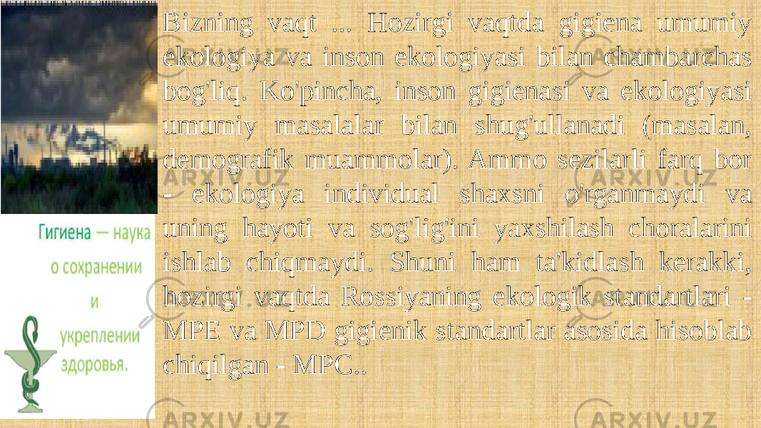 Bizning vaqt ... Hozirgi vaqtda gigiena umumiy ekologiya va inson ekologiyasi bilan chambarchas bog&#39;liq. Ko&#39;pincha, inson gigienasi va ekologiyasi umumiy masalalar bilan shug&#39;ullanadi (masalan, demografik muammolar). Ammo sezilarli farq bor - ekologiya individual shaxsni o&#39;rganmaydi va uning hayoti va sog&#39;lig&#39;ini yaxshilash choralarini ishlab chiqmaydi. Shuni ham ta&#39;kidlash kerakki, hozirgi vaqtda Rossiyaning ekologik standartlari - MPE va MPD gigienik standartlar asosida hisoblab chiqilgan - MPC.. 