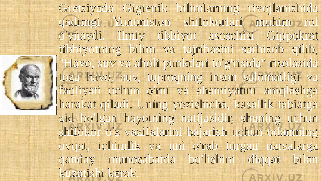 Gretsiyada Gigienik bilimlarning rivojlanishida qadimgi Yunoniston shifokorlari muhim rol o&#39;ynaydi. Ilmiy tibbiyot asoschisi Gippokrat tibbiyotning bilim va tajribasini sarhisob qilib, &#34;Havo, suv va aholi punktlari to&#39;g&#39;risida&#34; risolasida toza havo, suv, tuproqning inson salomatligi va faoliyati uchun o&#39;rni va ahamiyatini aniqlashga harakat qiladi. Uning yozishicha, kasallik tabiatga zid bo&#39;lgan hayotning natijasidir, shuning uchun shifokor o&#39;z vazifalarini bajarish uchun odamning ovqat, ichimlik va uni o&#39;rab turgan narsalarga qanday munosabatda bo&#39;lishini diqqat bilan kuzatishi kerak. 