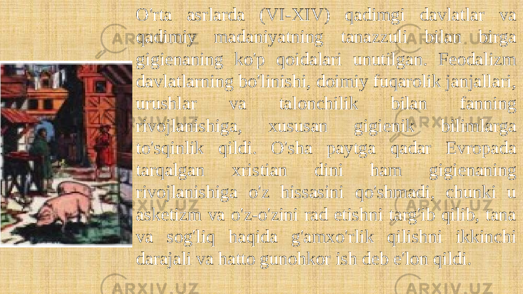 O&#39;rta asrlarda (VI-XIV) qadimgi davlatlar va qadimiy madaniyatning tanazzuli bilan birga gigienaning ko&#39;p qoidalari unutilgan. Feodalizm davlatlarning bo&#39;linishi, doimiy fuqarolik janjallari, urushlar va talonchilik bilan fanning rivojlanishiga, xususan gigienik bilimlarga to&#39;sqinlik qildi. O&#39;sha paytga qadar Evropada tarqalgan xristian dini ham gigienaning rivojlanishiga o&#39;z hissasini qo&#39;shmadi, chunki u asketizm va o&#39;z-o&#39;zini rad etishni targ&#39;ib qilib, tana va sog&#39;liq haqida g&#39;amxo&#39;rlik qilishni ikkinchi darajali va hatto gunohkor ish deb e&#39;lon qildi. 