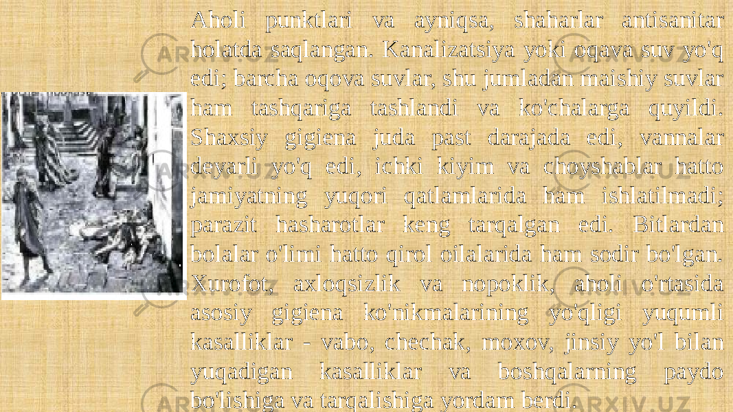 Aholi punktlari va ayniqsa, shaharlar antisanitar holatda saqlangan. Kanalizatsiya yoki oqava suv yo&#39;q edi; barcha oqova suvlar, shu jumladan maishiy suvlar ham tashqariga tashlandi va ko&#39;chalarga quyildi. Shaxsiy gigiena juda past darajada edi, vannalar deyarli yo&#39;q edi, ichki kiyim va choyshablar hatto jamiyatning yuqori qatlamlarida ham ishlatilmadi; parazit hasharotlar keng tarqalgan edi. Bitlardan bolalar o&#39;limi hatto qirol oilalarida ham sodir bo&#39;lgan. Xurofot, axloqsizlik va nopoklik, aholi o&#39;rtasida asosiy gigiena ko&#39;nikmalarining yo&#39;qligi yuqumli kasalliklar - vabo, chechak, moxov, jinsiy yo&#39;l bilan yuqadigan kasalliklar va boshqalarning paydo bo&#39;lishiga va tarqalishiga yordam berdi. 