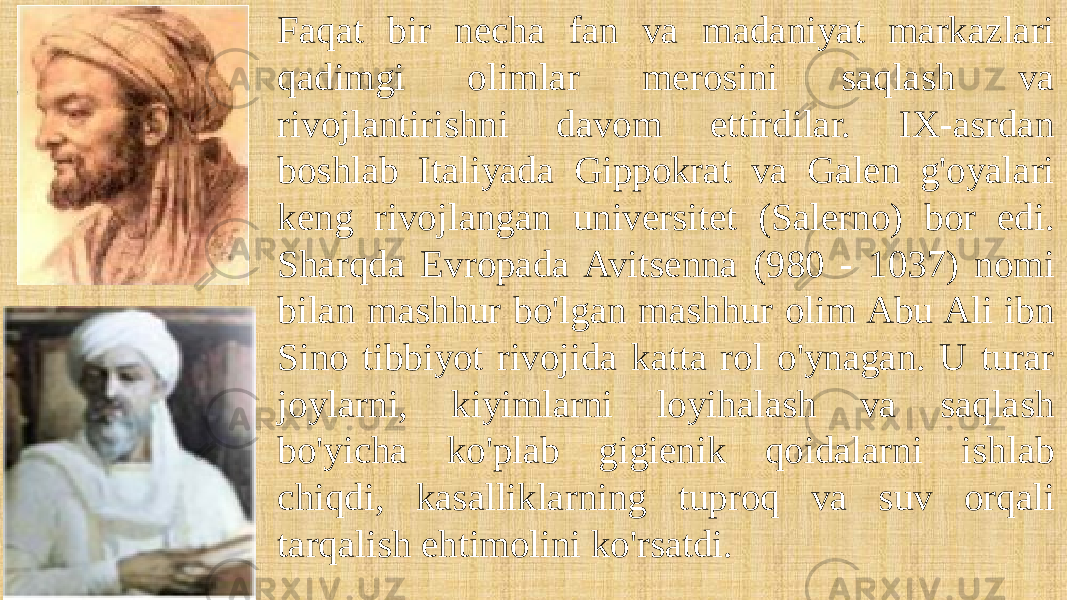 Faqat bir necha fan va madaniyat markazlari qadimgi olimlar merosini saqlash va rivojlantirishni davom ettirdilar. IX-asrdan boshlab Italiyada Gippokrat va Galen g&#39;oyalari keng rivojlangan universitet (Salerno) bor edi. Sharqda Evropada Avitsenna (980 - 1037) nomi bilan mashhur bo&#39;lgan mashhur olim Abu Ali ibn Sino tibbiyot rivojida katta rol o&#39;ynagan. U turar joylarni, kiyimlarni loyihalash va saqlash bo&#39;yicha ko&#39;plab gigienik qoidalarni ishlab chiqdi, kasalliklarning tuproq va suv orqali tarqalish ehtimolini ko&#39;rsatdi. 