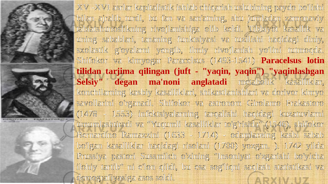 XV -XVI asrlar kapitalistik ishlab chiqarish uslubining paydo bo&#39;lishi bilan ajralib turdi, bu fan va san&#39;atning, shu jumladan zamonaviy tabiatshunoslikning rivojlanishiga olib keldi. Tibbiyot kasallik va uning sabablari, tananing funktsiyasi va tuzilishi haqidagi diniy, sxolastik g&#39;oyalarni yengib, ilmiy rivojlanish yo&#39;lini tutmoqda. Shifokor va kimyogar Paracelsus (1493-1541) Paracelsus lotin tilidan tarjima qilingan (juft - &#34;yaqin, yaqin&#34;) &#34;yaqinlashgan Selsiy&#34; degan ma&#39;noni anglatadi metabolik kasalliklar, konchilarning kasbiy kasalliklari, shikastlanishlari va dorivor kimyo savollarini o&#39;rganadi. Shifokor va astronom Girolamo Frakastoro (1478 - 1553) infektsiyalarning tarqalishi haqidagi kuzatuvlarni umumlashtiradi va &#34;Yuqumli kasalliklar to&#39;g&#39;risida&#34; (1546), shifokor Bernardino Ramazzini (1633 - 1714) - odamlarning kasbi sabab bo&#39;lgan kasalliklar haqidagi risolani (1700) yozgan. ). 1742 yilda Prussiya pastori Sussmilch o&#39;zining &#34;Insoniyat o&#39;zgarishi bo&#39;yicha ilohiy tartib&#34; ni e&#39;lon qildi, bu esa sog&#39;liqni saqlash statistikasi va demografiyasiga asos soldi. 