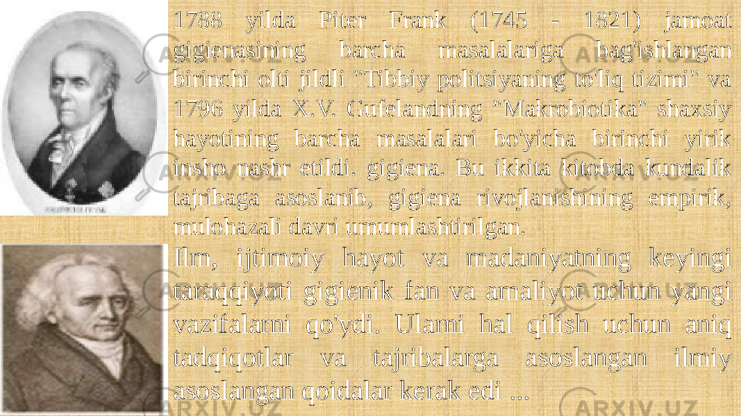 1788 yilda Piter Frank (1745 - 1821) jamoat gigienasining barcha masalalariga bag&#39;ishlangan birinchi olti jildli &#34;Tibbiy politsiyaning to&#39;liq tizimi&#34; va 1796 yilda X.V. Gufelandning &#34;Makrobiotika&#34; shaxsiy hayotining barcha masalalari bo&#39;yicha birinchi yirik insho nashr etildi. gigiena. Bu ikkita kitobda kundalik tajribaga asoslanib, gigiena rivojlanishining empirik, mulohazali davri umumlashtirilgan. Ilm, ijtimoiy hayot va madaniyatning keyingi taraqqiyoti gigienik fan va amaliyot uchun yangi vazifalarni qo&#39;ydi. Ularni hal qilish uchun aniq tadqiqotlar va tajribalarga asoslangan ilmiy asoslangan qoidalar kerak edi ... 