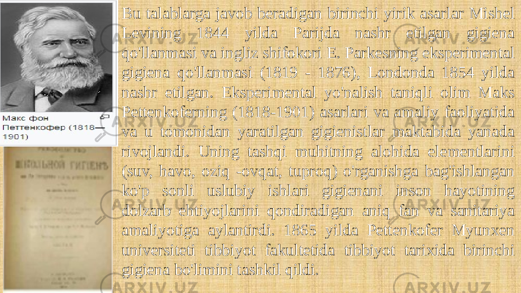 Bu talablarga javob beradigan birinchi yirik asarlar Mishel Levining 1844 yilda Parijda nashr etilgan gigiena qo&#39;llanmasi va ingliz shifokori E. Parkesning eksperimental gigiena qo&#39;llanmasi (1819 - 1876), Londonda 1854 yilda nashr etilgan. Eksperimental yo&#39;nalish taniqli olim Maks Pettenkoferning (1818-1901) asarlari va amaliy faoliyatida va u tomonidan yaratilgan gigienistlar maktabida yanada rivojlandi. Uning tashqi muhitning alohida elementlarini (suv, havo, oziq -ovqat, tuproq) o&#39;rganishga bag&#39;ishlangan ko&#39;p sonli uslubiy ishlari gigienani inson hayotining dolzarb ehtiyojlarini qondiradigan aniq fan va sanitariya amaliyotiga aylantirdi. 1865 yilda Pettenkofer Myunxen universiteti tibbiyot fakultetida tibbiyot tarixida birinchi gigiena bo&#39;limini tashkil qildi. 