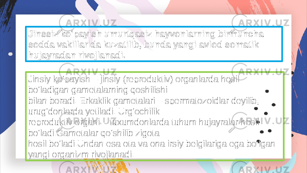 Jinssiz ko‘payish umurtqasiz hayvonlarning birmuncha sodda vakillarida kuzatilib, bunda yangi avlod somatik hujayradan rivojlanadi. Jinsiy ko‘payish – jinsiy (reproduktiv) organlarda hosil bo‘ladigan gametalarning qoshilishi bilan boradi. Erkaklik gametalari – spermatozoidlar deyilib, urug‘donlarda yetiladi. Urg‘ochilik reproduktiv organi – tuxumdonlarda tuhum hujayralar hosil bo‘ladi.Gametalar qo‘shilib zigota hosil bo‘ladi.Undan esa ota va ona irsiy belgilariga ega bo‘lgan yangi organizm rivojlanadi. 