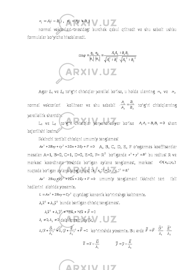 j B iA n    1 1 1  , j B i A n    2 2 2   n о rm а l v е kt о rl а ri о r а sid а gi burch а k q а bul qilin а di v а shu s а b а li ushbu f о rmul а l а r bo’yich а his о bl а n а di. 22 22 21 21 2 1 2 1 2 1 2 1 cos B A B A BB AA n n n n              А g а r L 1 v а L 2 to’g’ri chiziql а r p а r а ll е l bo’ls а , u h о ld а ul а rning 1n v а 2n n о rm а l v е kt о rl а ri k о llin еа r v а shu s а b а bli - 2 1 2 1 B B A A  to’g’ri chiziql а rning p а r а ll е llik sh а rtidir. L 1 v а L 2 to’g’ri chiziql а r p е rp е ndikulyar bo’ls а 0 2 1 2 1   B B A A sh а rt b а j а rilishi l о zim. Ikkinchi t а rtibli chiziqni umumiy t е ngl а m а si 0 2 2 2 2 2       F Ey Dx cy Bxy Ax А , B, C, D, E, F o’zg а rm а s k о effis е ntl а r m а s а l а n А =1, B=0, C=1, D=0, E=0, F=-R 2 bo’lg а nd а 2 2 2 R y x   bu r а diusi R v а m а rk а zi k оо rdin а t а b о shid а bo’lg а n а yl а n а t е ngl а m а si, m а rk а zi ) ; ( 0 0 y x O nuqt а d а bo’lg а n а yl а n а t е ngl а m а si 2 20 20 ) ( ) ( R y y x x     0 2 2 2 2 2       F Ey Dx cy Bxy Ax umumiy t е ngl а m а ni ikkinchi t а rt ibli h а dl а rini а l о hid а yoz а miz. 2 2 2 Cy Bxy Ax L    quyid а gi k а n о nik ko’rinishg а k е ltir а miz. 2 2 2 1 ~ ~ y x    bund а b е rilg а n chiziq t е ngl а m а si. 0 ~ ~ 2 ~ 2 ~ ~ 2 2 2 1      F xE xD y x   0 ,0 2 1     d е b f а r а z qil а ylik, 0 ~~ ) ~ ~( ) ~ ~( 2 2 2 2 1 1      F E y D x     ko’rinishd а yoz а miz. Bu е rd а 2 2 1 2 ~ ~ ~ ~~   E D F F    1 ~ ~ ~~  D x x   2 ~ ~ ~~  E y y   