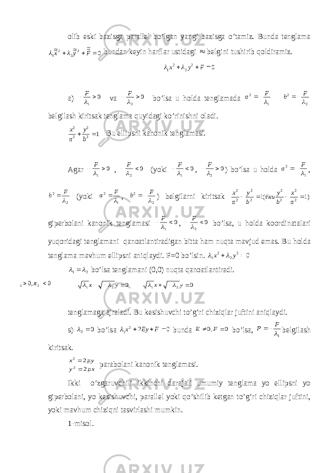 о lib eski b а zisg а p а r а ll е l bo’lg а n yangi b а zisg а o’t а miz. Bund а t е ngl а m а0 ~~ ~~ ~~ 2 2 2 1    F y x   bund а n k е yin h а rfl а r ustid а gi  b е lgini tushirib q о ldir а miz. 0 2 2 2 1    F y x   а) 0 1   F v а 0 2   F bo ’ ls а u h о ld а t е ngl а m а d а 1 2  F a  2 2  F b  b е lgil а sh kirits а k t е ngl а m а quyid а gi ko ’ rinishni о l а di . 1 2 2 22  b y a x Bu ellipsni k а n о nik t е ngl а m а si . А g а r 0 1   F , 0 2   F ( yoki 0 1   F , 0 2   F ) bo ’ ls а u h о ld а 1 2  F a  , 2 2  F b  ( yoki 1 2  F a  , 2 2  F b  ) b е lgil а rni kirits а k )1 (1 2 2 2 2 2 2 2 2     a x b y ёки b y a x gip е rb о l а ni k а n о nik t е ngl а m а si 0 1   F , 0 2   F bo ’ ls а, u h о ld а k оо rdin а t а l а ri yuq о rid а gi t е ngl а m а ni q а n оа tl а ntir а dig а n bitt а h а m nuqt а m а vjud em а s . Bu h о ld а t е ngl а m а m а vhum ellipsni а niql а ydi . F =0 bo ’ lsin . 0 2 2 2 1   y x   2 1    bo ’ ls а t е ngl а m а ni (0,0) nuqt а q а n оа tl а ntir а di . 0 2 1    y x   0 2 1    y x   t е ngl а m а g а а jr а l а di. Bu k е sishuvchi to’g’ri chiziql а r juftini а niql а ydi. s) 0 2  bo’ls а 0 2 2 1    F Ey x  bund а 0 ,0   F E bo’ls а , 1 F P  b е lgil а sh kirits а k. px y py x 2 2 2 2   p а r а b о l а ni k а n о nik t е ngl а m а si. Ikki o’zg а ruvchili ikkinchi d а r а j а li umumiy t е ngl а m а yo ellipsni yo gip е rb о l а ni, yo k е sishuvchi, p а r а ll е l yoki qo’shilib k е tg а n to’g’ri chiziql а r juftini, yoki m а vhum chiziqni t а svirl а shi mumkin. 1-mis о l. 0 ,0 2 1    