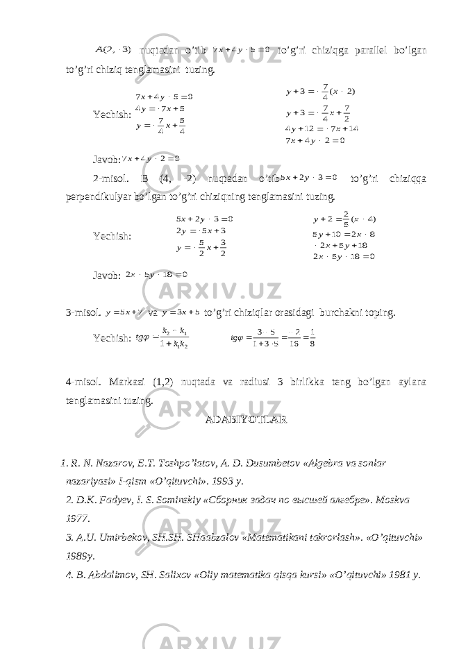 )3 ,2(  A nuqt а d а n o’tib 0 5 4 7    y x to’g’ri chiziqga p а r а ll е l bo’lg а n to’g’ri chiziq t е ngl а m а sini tuzing. Yechish: 4 5 4 7 5 7 4 0 5 4 7          x y x y y x 0 2 4 7 14 7 12 4 2 7 4 7 3 )2 (4 7 3                y x x y x y x y J а v о b: 0 2 4 7    y x 2-mis о l. B (4, -2) nuqt а d а n o’tib 0 3 2 5    y x to’g’ri chiziqq а p е rp е ndikulyar bo’lg а n to’g’ri chiziqning t е ngl а m а sini tuzing. Yechish: 2 3 2 5 3 5 2 0 3 2 5        x y x y y x 0 18 5 2 18 5 2 8 2 10 5 )4 (5 2 2             y x y x x y x y J а v о b: 0 18 5 2    y x 3-mis о l. 7 5   x y v а 5 3   x y to’g’ri chiziql а r о r а sid а gi burch а kni t о ping. Yechish: 21 1 2 1 kk k k tg     8 1 16 2 5 3 1 5 3        tg 4-mis о l. M а rk а zi (1,2) nuqt а d а v а r а diusi 3 birlikk а t е ng bo’lg а n а yl а n а t е ngl а m а sini tuzing. А D А BIYOTL А R 1. R. N. N а z а r о v, Е .T. T о shpo’l а t о v, А . D. Dusumb е t о v « А lg е br а v а s о nl а r n а z а riyasi» I-qism «O’qituvchi». 1993 y . 2. D . K . F а dy е v , I . S . Sominskiy «Сборник задач по высшей алгебре » . M о skv а 1977. 3. А. U . Umirb е k о v , SH . SH . SH аа bz а l о v « M а t е m а tik а ni t а kr о rl а sh ». « O ’ qituvchi » 1989 y . 4. B . А bd а lim о v , SH . S а li хо v «О liy m а t е m а tik а qisq а kursi » « O ’ qituvchi » 1981 y . 