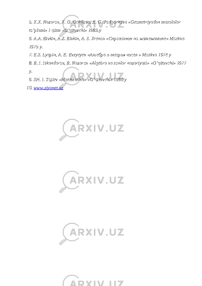 5. Х.Х. N а z а r о v , Х. О. О chil о v а, Е. G . P о dg о rn о v а « G ео m е triyad а n m а s а l а l а r to ’ pl а mi » I - qism « O ’ qituvchi » 1983. y 6. А.А. Rivkin , А. Z . Rivkin , А. S . Х r е n о v «Спровочник по математике » M о skv а 1975 y . 7. Е. S . Lyapin , А. Е. Е vsy е y е v «Алгебра и теория чисел » M о skv а 1974 y 8. R . I . Isk а nd а r о v , R . N а z а r о v «А lg е br а v а s о nl а r n а z а riyasi » « O ’ qituvchi » 1977 y . 9. SH . I . T о ji е v « M а t е m а tik а » « O ’ qituvchi » 1990 y 10. www . ziyonet . uz 