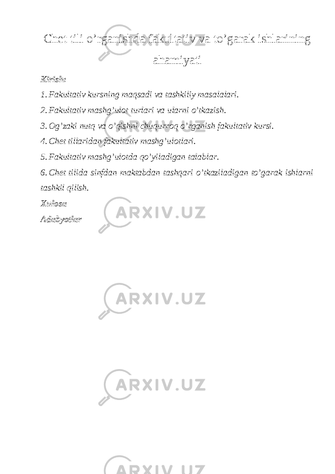 Chet tili o’rganishda fakultativ va to’garak ishlarining ahamiyati Kirish: 1. Fakultativ kursning maqsadi va tashkiliy masalalari. 2. Fakultativ mashg’ulot turlari va ularni o’tkazish. 3. Og’zaki nutq va o’qishni chuqurroq o’rganish fakultativ kursi. 4. Chet tillaridan fakultativ mashg’ulotlari. 5. Fakultativ mashg’ulotda qo’yiladigan talablar. 6. Chet tilida sinfdan maktabdan tashqari o’tkaziladigan to’garak ishlarni tashkil qilish. Xulosa Adabyotlar 