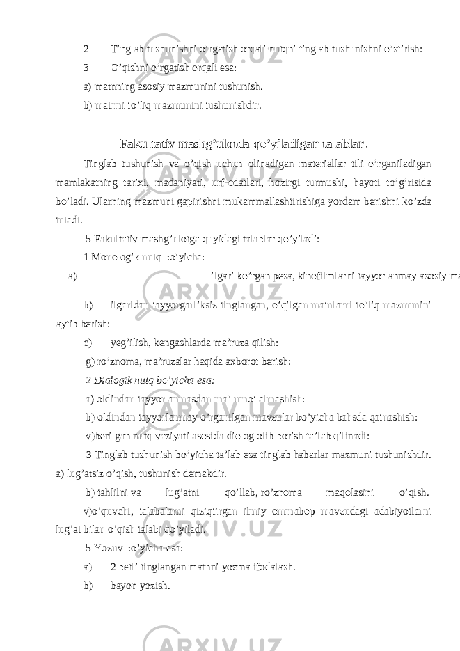 2 Tinglab tushunishni o’rgatish orqali nutqni tinglab tushunishni o’stirish: 3 O’qishni o’rgatish orqali esa: a) matnning asosiy mazmunini tushunish. b) matnni to’liq mazmunini tushunishdir. Fakultativ mashg’ulotda qo’yiladigan talablar. Tinglab tushunish va o ’ qish uchun olinadigan materiallar tili o ’ rganiladigan mamlakatning tarixi , madaniyati , urf - odatlari , hozirgi turmushi , hayoti to ’ g ’ risida bo ’ ladi . Ularning mazmuni gapirishni mukammallashtirishiga yordam berishni ko ’ zda tutadi . 5 Fakultativ mashg’ulotga quyidagi talablar qo’yiladi: 1 Monologik nutq bo’yicha: a) ilgari ko’rgan pesa, kinofilmlarni tayyorlanmay asosiy mazmunini aytib berish: b) ilgaridan tayyorgarliksiz tinglangan, o’qilgan matnlarni to’liq mazmunini aytib berish: c) yeg’ilish, kengashlarda ma’ruza qilish: g) ro’znoma, ma’ruzalar haqida axborot berish: 2 Dialogik nutq bo’yicha esa: a) oldindan tayyorlanmasdan ma’lumot almashish: b) oldindan tayyorlanmay o’rganilgan mavzular bo’yicha bahsda qatnashish: v)berilgan nutq vaziyati asosida diolog olib borish ta’lab qilinadi: 3 Tinglab tushunish bo’yicha ta’lab esa tinglab habarlar mazmuni tushunishdir. a) lug’atsiz o’qish, tushunish demakdir. b) tahlilni va lug’atni qo’llab, ro’znoma maqolasini o’qish. v)o’quvchi, talabalarni qiziqtirgan ilmiy ommabop mavzudagi adabiyotlarni lug’at bilan o’qish talabi qo’yiladi. 5 Yozuv bo’yicha esa: a) 2 betli tinglangan matnni yozma ifodalash. b) bayon yozish. 