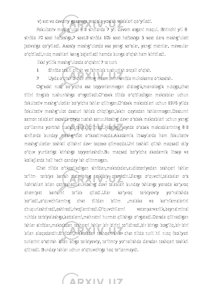  v) xat va devoriy gazetaga maqola yozish talablari qo’yiladi. Fakultativ mashg’ulot 8-9 sinflarda 2 yil davom etgani maqul. Birinchi yil 8- sinfda 70 soat haftasiga,2 soat.9-sinfda 105 soat haftasiga 3 soat dars mashg’uloti jadvalga qo’yiladi. Asosiy mashg’ulotda esa yangi so’zlar, yangi matnlar, mavzular o’qitiladi,nutq mashlari keng bajariladi hamda bunga o’qish ham kiritiladi. Ikki yillik mashg’ulotda o’qishni 2 ta turi: 1 Sinfda taxlil qilish va fahmlab tushunish orqali o’qish. 2 Uyda o’qish orqali uning mazmunini sinfda muhokama o’tkazish. Og’zaki nutq bo’yicha esa tayyorlanmagan dialogik,monologik nutqga,chet tilini tinglab tushunishga o’rgatiladi.O’zbek tilida o’qitiladigan maktablar uchun fakultativ mashg’ulotlar bo’yicha ishlar qilingan.O’zbek maktablari uchun 1976-yilda fakultativ mashg’ulot dasturi ishlab chiqilgan,lekin qaytadan ishlanmagan.Dasturni zamon talablari asosida qayta tuzish zarur.Hozirgi davr o’zbek maktablari uchun yangi qo’llanma yoritish tuzish ta’lab qilinadi.Hozirgi paytda o’zbek maktablarining 8-9 sinflarda bunday mashg’ulot o’tkazilmoqda.Akademik litseylarda ham fakultativ mashg’ulotlar tashkil qilishni davr taqozo qilmoqda.Uni tashkil qilish maqsadi oliy o’quv yurtlariga kirishga tayyorlashdir.Bu maqsad bo’yicha akademik litsey va kollejlarda hali hech qanday ish qilinmagan. Chet tilida o’tkaziladigan sinfdan,maktabdan,audiotoriyadan tashqari ishlar ta’lim- tarbiya berish tizimining tarkibiy qismidir.Ularga o’quvchi,talabalar o’z hohishlari bilan qatnashadilar.Hozirgi davr talablari bunday ishlarga yanada ko’proq ahamiyat berishni ta’lab qiladi.Ular ko’proq tarbiyaviy yo’nalishda bo’ladi.,o’quvchilarning chet tilidan bilim ,malaka va ko’nikmalarini chuqurlashtiradi,oshiradi,rivojlantiradi.O’quvchilarni vatanparvarlik,baynalminal ruhida tarbiyalashga,kattalarni,mehnatni hurmat qilishga o’rgatadi.Darsda qilinadigan ishlar sinfdan,maktabdan tashqari ishlar bir-birini to’ldiradi,bir-biriga bog’liq,bir-biri bilan aloqadordir.Sinfdan,maktabdan tashqariishlar chet tilida turli hil nutq faoliyati turlarini o’stirish bilan birga tarbiyaviy, ta’limiy yo’nalishda darsdan tashqari tashkil qilinadi. Bunday ishlar uchun o’qituvchiga haq to’lanmaydi. 