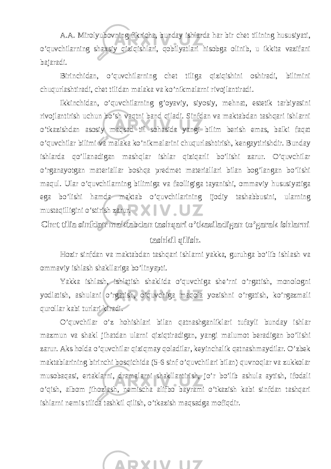 A.A. Mirolyubovning fikricha, bunday ishlarda har bir chet tilining hususiyati, o’quvchilarning shaxsiy qiziqishlari, qobilyatlari hisobga olinib, u ikkita vazifani bajaradi. Birinchidan, o’quvchilarning chet tiliga qiziqishini oshiradi, bilimini chuqurlashtiradi, chet tilidan malaka va ko’nikmalarni rivojlantiradi. Ikkinchidan, o’quvchilarning g’oyaviy, siyosiy, mehnat, estetik tarbiyasini rivojlantirish uchun bo’sh vaqtni band qiladi. Sinfdan va maktabdan tashqari ishlarni o’tkazishdan asosiy maqsad til sohasida yangi bilim berish emas, balki faqat o’quvchilar bilimi va malaka ko’nikmalarini chuqurlashtirish, kengaytirishdir. Bunday ishlarda qo’llanadigan mashqlar ishlar qiziqarli bo’lishi zarur. O’quvchilar o’rganayotgan materiallar boshqa predmet materiallari bilan bog’langan bo’lishi maqul. Ular o’quvchilarning bilimiga va faolligiga tayanishi, ommaviy hususiyatiga ega bo’lishi hamda maktab o’quvchilarining ijodiy tashabbusini, ularning mustaqilligini o’stirish zarur. Chet tilia sinfdan maktabdan tashqari o’tkaziladigan to’garak ishlarni tashkil qilish. Hozir sinfdan va maktabdan tashqari ishlarni yakka, guruhga bo’lib ishlash va ommaviy ishlash shakllariga bo’linyapti. Yakka ishlash, ishlatish shaklida o’quvchiga she’rni o’rgatish, monologni yodlatish, ashulani o’rgatish, o’quvchiga maqola yozishni o’rgatish, ko’rgazmali qurollar kabi turlari kiradi. O’quvchilar o’z hohishlari bilan qatnashganliklari tufayli bunday ishlar mazmun va shakl jihatdan ularni qiziqtiradigan, yangi malumot beradigan bo’lishi zarur. Aks holda o’quvchilar qiziqmay qoladilar, keyinchalik qatnashmaydilar. O’zbek maktablarining birinchi bosqichida (5-6 sinf o’quvchilari bilan) quvnoqlar va zukkolar musobaqasi, ertaklarni, dramalarni shakllantirish, jo’r bo’lib ashula aytish, ifodali o’qish, albom jihozlash, nemischa alifbo bayrami o’tkazish kabi sinfdan tashqari ishlarni nemis tilida tashkil qilish, o’tkazish maqsadga mofiqdir. 