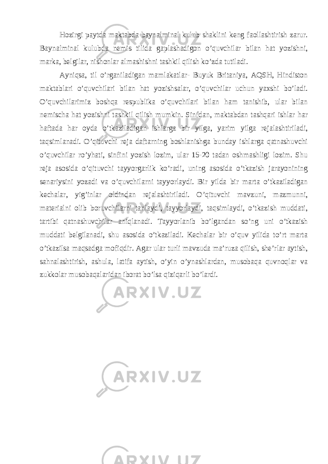 Hozirgi paytda maktabda baynalminal kulub shaklini keng faollashtirish zarur. Baynalminal kulubda nemis tilida gaplashadigon o’quvchilar bilan hat yozishni, marka, belgilar, nishonlar almashishni tashkil qilish ko’zda tutiladi. Ayniqsa, til o’rganiladigan mamlakatlar- Buyuk Britaniya, AQSH, Hindiston maktablari o’quvchilari bilan hat yozishsalar, o’quvchilar uchun yaxshi bo’ladi. O’quvchilarimiz boshqa respublika o’quvchilari bilan ham tanishib, ular bilan nemischa hat yozishni tashkil qilish mumkin. Sinfdan, maktabdan tashqari ishlar har haftada har oyda o’tkaziladigan ishlarga bir yilga, yarim yilga rejalashtiriladi, taqsimlanadi. O’qituvchi reja daftarning boshlanishga bunday ishlarga qatnashuvchi o’quvchilar ro’yhati, sinfini yozish lozim, ular 15-20 tadan oshmashligi lozim. Shu reja asosida o’qituvchi tayyorgarlik ko’radi, uning asosida o’tkazish jarayonining senariysini yozadi va o’quvchilarni tayyorlaydi. Bir yilda bir marta o’tkaziladigan kechalar, yig’inlar oldindan rejalashtiriladi. O’qituvchi mavzuni, mazmunni, materialni olib boruvchilarni tanlaydi, tayyorlaydi, taqsimlaydi, o’tkazish muddati, tartibi qatnashuvchilar aniqlanadi. Tayyorlanib bo’lgandan so’ng uni o’tkazish muddati belgilanadi, shu asosida o’tkaziladi. Kechalar bir o’quv yilida to’rt marta o’tkazilsa maqsadga mofiqdir. Agar ular turli mavzuda ma’ruza qilish, she’rlar aytish, sahnalashtirish, ashula, latifa aytish, o’yin o’ynashlardan, musobaqa quvnoqlar va zukkolar musobaqalaridan iborat bo’lsa qiziqarli bo’lardi. 