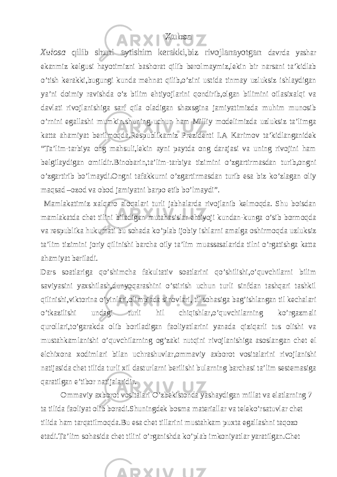 Xulosa Xulosa qilib shuni aytishim kerakki,biz rivojlanayotgan davrda yashar ekanmiz kelgusi hayotimizni bashorat qilib berolmaymiz,lekin bir narsani ta’kidlab o’tish kerakki,bugungi kunda mehnat qilib,o’zini ustida tinmay uzluksiz ishlaydigan ya’ni doimiy ravishda o’z bilim ehtiyojlarini qondirib,olgan bilimini oilasixalqi va davlati rivojlanishiga sarf qila oladigan shaxsgina jamiyatimizda muhim munosib o’rnini egallashi mumkin.shuning uchun ham Milliy modelimizda uzluksiz ta’limga katta ahamiyat berilmoqda.Respublikamiz Prezidenti I.A Karimov ta’kidlanganidek “Ta’lim-tarbiya ong mahsuli,lekin ayni paytda ong darajasi va uning rivojini ham belgilaydigan omildir.Binobarin,ta’lim-tarbiya tizimini o’zgartirmasdan turib,ongni o’zgartirib bo’lmaydi.Ongni tafakkurni o’zgartirmasdan turib esa biz ko’zlagan oliy maqsad –ozod va obod jamiyatni barpo etib bo’lmaydi”. Mamlakatimiz xalqaro aloqalari turli jabhalarda rivojlanib kelmoqda. Shu boisdan mamlakatda chet tilini biladigan mutahasislar ehtiyoji kundan-kunga o’sib bormoqda va respublika hukumati bu sohada ko’plab ijobiy ishlarni amalga oshirmoqda uzluksiz ta’lim tizimini joriy qilinishi barcha oily ta’lim muassasalarida tilni o’rgatishga katta ahamiyat beriladi. Dars soatlariga qo’shimcha fakultativ soatlarini qo’shilishi,o’quvchilarni bilim saviyasini yaxshilash,dunyoqarashini o’stirish uchun turli sinfdan tashqari tashkil qilinishi,viktorina o’yinlari,olimpiada sinovlari, til sohasiga bag’ishlangan til kechalari o’tkazilishi undagi turli hil chiqishlar,o’quvchilarning ko’rgazmali qurollari,to’garakda olib boriladigan faoliyatlarini yanada qiziqarli tus olishi va mustahkamlanishi o’quvchilarning og’zaki nutqini rivojlanishiga asoslangan chet el elchixona xodimlari bilan uchrashuvlar,ommaviy axborot vositalarini rivojlanishi natijasida chet tilida turli xil dasturlarni berilishi bularning barchasi ta’lim sestemasiga qaratilgan e’tibor natijalaridir. Ommaviy axborot vositalari O’zbekistonda yashaydigan millat va elatlarning 7 ta tilida faoliyat olib boradi.Shuningdek bosma materiallar va teleko’rsatuvlar chet tilida ham tarqatilmoqda.Bu esa chet tillarini mustahkam puxta egallashni taqozo etadi.Ta’lim sohasida chet tilini o’rganishda ko’plab imkoniyatlar yaratilgan.Chet 