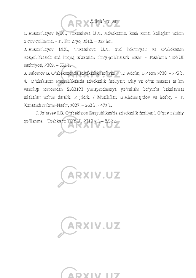 Adabiyotlar 1. Rustambayev M.X., Tuxtasheva U.A. Advokatura: kasb xunar kollejlari uchun o’quv qullanma. - T.: Ilm Ziyo, 2010. – 232 bet. 2. Rustambayev M.X., Tuxtasheva U.A. Sud hokimiyati va O’zbekiston Respublikasida sud huquq isloxotlar: ilmiy-publitsistik nashr. - Toshkent: TDYUI nashriyoti, 2009. – 559 b. 3. Salomov B. O’zbekistonda advokatlik faoliyati. - T.: Adolat, 1-2 tom 2000. – 225 b. 4. O’zbekiston Respublikasida advokatlik faoliyati: Oliy va o’rta maxsus ta’lim vazirligi tomonidan 5380100 yurisprudensiya yo’nalishi bo’yicha bakalavriat talabalari uchun darslik: 2 jildik. / Mualliflar: G.Abdumajidov va boshq. – T. Konsauditinform-Nashr, 2007. – 360 b. - 472 b. 5. Jo’rayev I.B. O’zbekiston Respublikasida advokatlik faoliyati. O’quv uslubiy qo’llanma. - Toshkent: TDYUI, 2010 yil. – 8.5 b.t. 