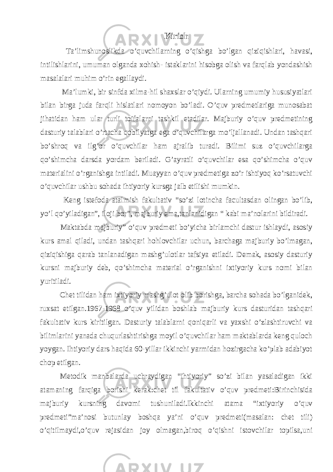 Kirish Ta’limshunoslikda o’quvchilarning o’qishga bo’lgan qiziqishlari, havasi, intilishlarini, umuman olganda xohish- istaklarini hisobga olish va farqlab yondashish masalalari muhim o’rin egallaydi. Ma’lumki, bir sinfda xilma-hil shaxslar o’qiydi. Ularning umumiy hususiyatlari bilan birga juda farqli hislatlari nomoyon bo’ladi. O’quv predmetlariga munosabat jihatidan ham ular turli toifalarni tashkil etadilar. Majburiy o’quv predmetining dasturiy talablari o’rtacha qobilyatga ega o’quvchilarga mo’ljallanadi. Undan tashqari bo’shroq va ilg’or o’quvchilar ham ajralib turadi. Bilimi suz o’quvchilarga qo’shimcha darsda yordam beriladi. G’ayratli o’quvchilar esa qo’shimcha o’quv materialini o’rganishga intiladi. Muayyan o’quv predmetiga zo’r ishtiyoq ko’rsatuvchi o’quvchilar ushbu sohada ihtiyoriy kursga jalb etilishi mumkin. Keng istefoda atalmish fakultativ “so’zi lotincha facultasdan olingan bo’lib, yo’l qo’yiladigan”, iloji bor”, majburiy ema,tanlanidigan “ kabi ma’nolarini bildiradi. Maktabda majburiy” o’quv predmeti bo’yicha birlamchi dastur ishlaydi, asosiy kurs amal qiladi, undan tashqari hohlovchilar uchun, barchaga majburiy bo’lmagan, qiziqishiga qarab tanlanadigan mashg’ulotlar tafsiya etiladi. Demak, asosiy dasturiy kursni majburiy deb, qo’shimcha material o’rganishni ixtiyoriy kurs nomi bilan yuritiladi. Chet tilidan ham ixtiyoriy mashg’ulot olib borishga, barcha sohada bo’lganidek, ruxsat etilgan.1967-1968 o’quv yilidan boshlab majburiy kurs dasturidan tashqari fakultativ kurs kiritilgan. Dasturiy talablarni qoniqarli va yaxshi o’zlashtiruvchi va bilimlarini yanada chuqurlashtirishga moyil o’quvchilar ham maktablarda keng quloch yoygan. Ihtiyoriy dars haqida 60-yillar ikkinchi yarmidan hozirgacha ko’plab adabiyot chop etilgan. Metodik manbalarda uchraydigan “ihtiyoriy” so’zi bilan yasaladigan ikki atamaning farqiga borishi kerak:chet til fakultativ o’quv predmeti:Birinchisida majburiy kursning davomi tushuniladi.Ikkinchi atama “ixtiyoriy o’quv predmeti”ma’nosi butunlay boshqa ya’ni o’quv predmeti(masalan: chet tili) o’qitilmaydi,o’quv rejasidan joy olmagan,biroq o’qishni istovchilar topilsa,uni 