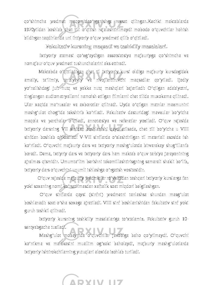 qo’shimcha predmet maqomidao’rganishga ruxsat qilingan.Kechki maktablarda 1970yildan boshlab chet tili o’qitish rejalashtirilmaydi mobodo o’quvchilar hohish bildirgan taqdirlarida uni ihtiyoriy o’quv predmeti qilib o’qitiladi. Fakultativ kursning maqsadi va tashkiliy masalalari. Ixtiyoriy atamasi qo’zg’aydigan assotsiatsiya majburiyga qo’shimcha va nomajbur o’quv predmeti tushunchalarini aks ettiradi. Maktabda o’qitiladigan chet til ixtiyoriy kursi oldiga majburiy kursdagidek amaliy, ta’limiy, tarbiyaviy va rivojlantiruvchi maqsadlar qo’yiladi. Ijodiy yo’nalishdagi juft nutq va yakka nutq mashqlari bajariladi: O’qilgan adabiyotni, tinglangan audiomatryallarni namoish etilgan filmlarni chet tilida muxokama qilinadi. Ular xaqida ma’ruzalar va axborotlar qilinadi. Uyda o’qilgan matnlar mazmunini mashg’ulot chog’ida tekshirib ko’riladi. Fakultativ dasturidagi mavzular bo’yicha maqola va parchalar o’qiladi, annotatsiya va referatlar yoziladi. O’quv rejasida ixtiyoriy darsning VII sinfdan boshlanishi qayd etilsada, chet tili bo’yicha u VIII sinfdan boshlab o’tkaziladi V-VII sinflarda o’zlashtirilgan til materiali asosida ish ko’riladi. O’quvchi majburiy dars va ixtiyoriy mashg’ulotda birvarakay shug’illanib boradi. Dema, ixtiyriy dars va ixtiyoriy dars ham maktab o’quv tarbiya jarayonining ajralmas qismidir. Umumta’lim berishni takomillashtirisgning samarali shakli bo’lib, ixtiyoriy dars o’quvchini unumli ishlashga o’rgatish vositasidir. O’quv rejasida majburiy predmetlar ro’yxatidan tashqari ixtiyoriy kurslarga fan yoki soxaning nomi ko’rsatilmasdan xaftalik soat miqdori belgilashgan. O’quv sinflarda qaysi (sinfni) predmetni tanlashsa shundan masg’ulot boshlanadi: soat o’sha soxaga ajratiladi. VIII sinf boshlanishidan fakultativ sinf yoki guruh tashkil qilinadi. Ixtiyoriy kursning tashkiliy masalalariga to’xtalamiz. Fakultativ guruh 10- sentyabgacha tuziladi. Mashg’ulot mobaynida o’quvchilar javobiga baho qo’yilmaydi. O’quvchi ko’nikma va malakasini muallim og’zaki baholaydi, majburiy mashg’ulotlarda ixtiyoriy ishtirokchilarning yutuqlari aloxida izohlab turiladi. 