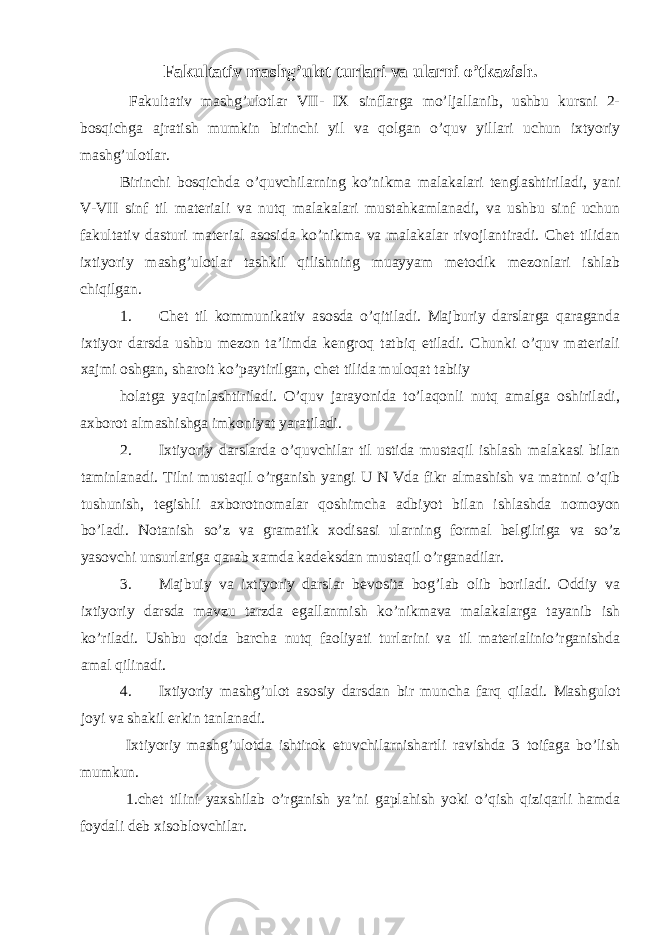 Fakultativ mashg’ulot turlari va ularni o’tkazish. Fakultativ mashg’ulotlar VII- IX sinflarga mo’ljallanib, ushbu kursni 2- bosqichga ajratish mumkin birinchi yil va qolgan o’quv yillari uchun ixtyoriy mashg’ulotlar. Birinchi bosqichda o’quvchilarning ko’nikma malakalari tenglashtiriladi, yani V-VII sinf til materiali va nutq malakalari mustahkamlanadi, va ushbu sinf uchun fakultativ dasturi material asosida ko’nikma va malakalar rivojlantiradi. Chet tilidan ixtiyoriy mashg’ulotlar tashkil qilishning muayyam metodik mezonlari ishlab chiqilgan. 1. Chet til kommunikativ asosda o’qitiladi. Majburiy darslarga qaraganda ixtiyor darsda ushbu mezon ta’limda kengroq tatbiq etiladi. Chunki o’quv materiali xajmi oshgan, sharoit ko’paytirilgan, chet tilida muloqat tabiiy holatga yaqinlashtiriladi. O’quv jarayonida to’laqonli nutq amalga oshiriladi, axborot almashishga imkoniyat yaratiladi. 2. Ixtiyoriy darslarda o’quvchilar til ustida mustaqil ishlash malakasi bilan taminlanadi. Tilni mustaqil o’rganish yangi U N Vda fikr almashish va matnni o’qib tushunish, tegishli axborotnomalar qoshimcha adbiyot bilan ishlashda nomoyon bo’ladi. Notanish so’z va gramatik xodisasi ularning formal belgilriga va so’z yasovchi unsurlariga qarab xamda kadeksdan mustaqil o’rganadilar. 3. Majbuiy va ixtiyoriy darslar bevosita bog’lab olib boriladi. Oddiy va ixtiyoriy darsda mavzu tarzda egallanmish ko’nikmava malakalarga tayanib ish ko’riladi. Ushbu qoida barcha nutq faoliyati turlarini va til materialinio’rganishda amal qilinadi. 4. Ixtiyoriy mashg’ulot asosiy darsdan bir muncha farq qiladi. Mashgulot joyi va shakil erkin tanlanadi. Ixtiyoriy mashg’ulotda ishtirok etuvchilarnishartli ravishda 3 toifaga bo’lish mumkun. 1.chet tilini yaxshilab o’rganish ya’ni gaplahish yoki o’qish qiziqarli hamda foydali deb xisoblovchilar. 