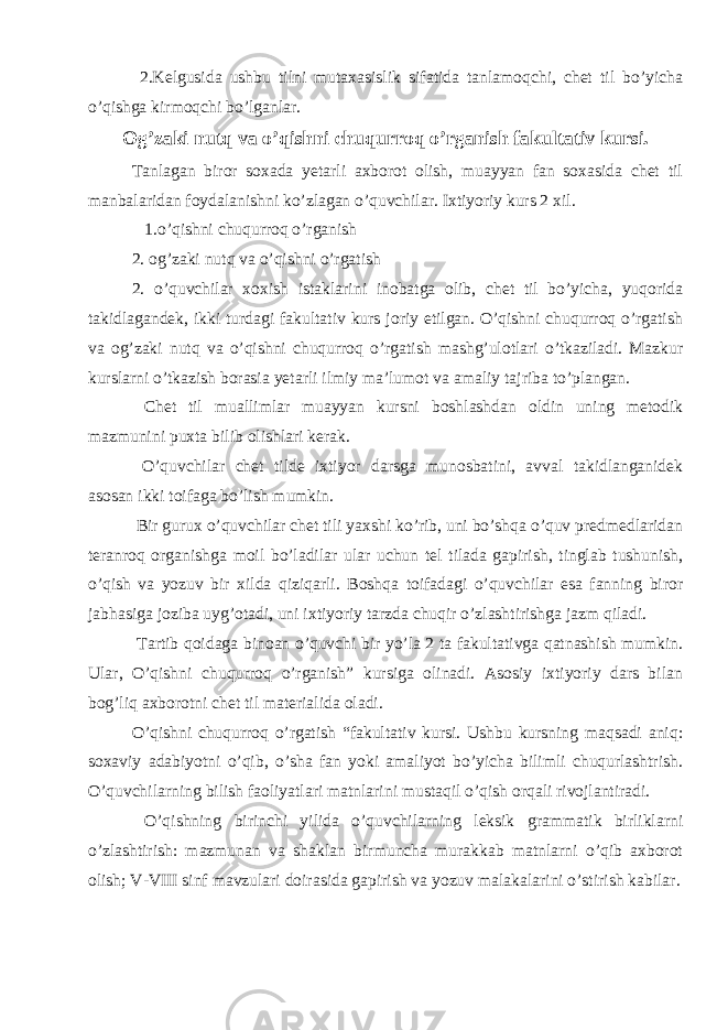  2.Kelgusida ushbu tilni mutaxasislik sifatida tanlamoqchi, chet til bo’yicha o’qishga kirmoqchi bo’lganlar. Og’zaki nutq va o’qishni chuqurroq o’rganish fakultativ kursi. Tanlagan biror soxada yetarli axborot olish, muayyan fan soxasida chet til manbalaridan foydalanishni ko’zlagan o’quvchilar. Ixtiyoriy kurs 2 xil. 1.o’qishni chuqurroq o’rganish 2. og’zaki nutq va o’qishni o’rgatish 2. o’quvchilar xoxish istaklarini inobatga olib, chet til bo’yicha, yuqorida takidlagandek, ikki turdagi fakultativ kurs joriy etilgan. O’qishni chuqurroq o’rgatish va og’zaki nutq va o’qishni chuqurroq o’rgatish mashg’ulotlari o’tkaziladi. Mazkur kurslarni o’tkazish borasia yetarli ilmiy ma’lumot va amaliy tajriba to’plangan. Chet til muallimlar muayyan kursni boshlashdan oldin uning metodik mazmunini puxta bilib olishlari kerak. O’quvchilar chet tilde ixtiyor darsga munosbatini, avval takidlanganidek asosan ikki toifaga bo’lish mumkin. Bir gurux o’quvchilar chet tili yaxshi ko’rib, uni bo’shqa o’quv predmedlaridan teranroq organishga moil bo’ladilar ular uchun tel tilada gapirish, tinglab tushunish, o’qish va yozuv bir xilda qiziqarli. Boshqa toifadagi o’quvchilar esa fanning biror jabhasiga joziba uyg’otadi, uni ixtiyoriy tarzda chuqir o’zlashtirishga jazm qiladi. Tartib qoidaga binoan o’quvchi bir yo’la 2 ta fakultativga qatnashish mumkin. Ular, O’qishni chuqurroq o’rganish” kursiga olinadi. Asosiy ixtiyoriy dars bilan bog’liq axborotni chet til materialida oladi. O’qishni chuqurroq o’rgatish “fakultativ kursi. Ushbu kursning maqsadi aniq: soxaviy adabiyotni o’qib, o’sha fan yoki amaliyot bo’yicha bilimli chuqurlashtrish. O’quvchilarning bilish faoliyatlari matnlarini mustaqil o’qish orqali rivojlantiradi. O’qishning birinchi yilida o’quvchilarning leksik grammatik birliklarni o’zlashtirish: mazmunan va shaklan birmuncha murakkab matnlarni o’qib axborot olish; V-VIII sinf mavzulari doirasida gapirish va yozuv malakalarini o’stirish kabilar. 