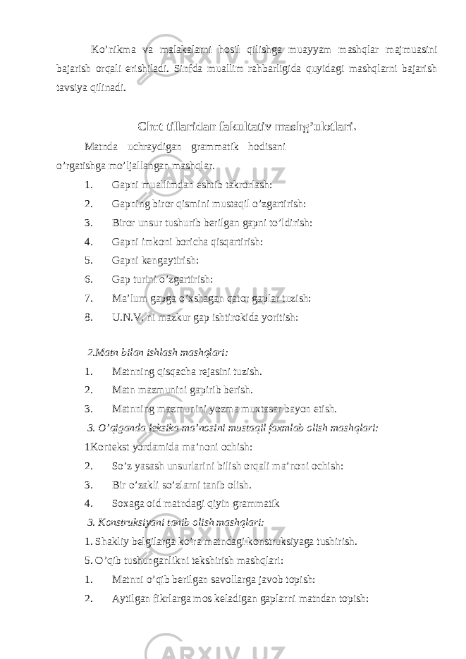  Ko’nikma va malakalarni hosil qilishga muayyam mashqlar majmuasini bajarish orqali erishiladi. Sinfda muallim rahbarligida quyidagi mashqlarni bajarish tavsiya qilinadi. Chet tillaridan fakultativ mashg’ulotlari. Matnda uchraydigan grammatik hodisani o’rgatishga mo’ljallangan mashqlar. 1. Gapni muallimdan eshtib takrorlash: 2. Gapning biror qismini mustaqil o’zgartirish: 3. Biror unsur tushurib berilgan gapni to’ldirish: 4. Gapni imkoni boricha qisqartirish: 5. Gapni kengaytirish: 6. Gap turini o’zgartirish: 7. Ma’lum gapga o’xshagan qator gaplar tuzish: 8. U.N.V. ni mazkur gap ishtirokida yoritish: 2.Matn bilan ishlash mashqlari: 1. Matnning qisqacha rejasini tuzish. 2. Matn mazmunini gapirib berish. 3. Matnning mazmunini yozma muxtasar bayon etish. 3. O’qiganda leksika ma’nosini mustaqil faxmlab olish mashqlari: 1Kontekst yordamida ma’noni ochish: 2. So’z yasash unsurlarini bilish orqali ma’noni ochish: 3. Bir o’zakli so’zlarni tanib olish. 4. Soxaga oid matndagi qiyin grammatik 3. Konstruksiyani tanib olish mashqlari: 1. Shakliy belgilarga ko’ra matndagi konstruksiyaga tushirish. 5. O’qib tushunganlikni tekshirish mashqlari: 1. Matnni o’qib berilgan savollarga javob topish: 2. Aytilgan fikrlarga mos keladigan gaplarni matndan topish: 