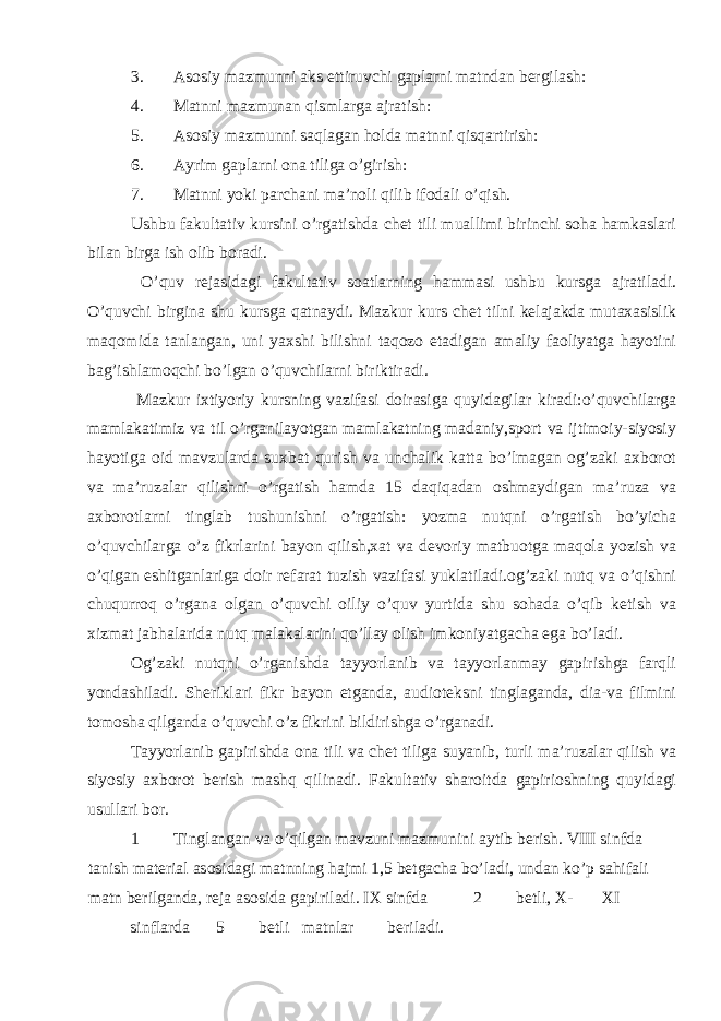 3. Asosiy mazmunni aks ettiruvchi gaplarni matndan bergilash: 4. Matnni mazmunan qismlarga ajratish: 5. Asosiy mazmunni saqlagan holda matnni qisqartirish: 6. Ayrim gaplarni ona tiliga o’girish: 7. Matnni yoki parchani ma’noli qilib ifodali o’qish. Ushbu fakultativ kursini o’rgatishda chet tili muallimi birinchi soha hamkaslari bilan birga ish olib boradi. O’quv rejasidagi fakultativ soatlarning hammasi ushbu kursga ajratiladi. O’quvchi birgina shu kursga qatnaydi. Mazkur kurs chet tilni kelajakda mutaxasislik maqomida tanlangan, uni yaxshi bilishni taqozo etadigan amaliy faoliyatga hayotini bag’ishlamoqchi bo’lgan o’quvchilarni biriktiradi. Mazkur ixtiyoriy kursning vazifasi doirasiga quyidagilar kiradi:o’quvchilarga mamlakatimiz va til o’rganilayotgan mamlakatning madaniy,sport va ijtimoiy-siyosiy hayotiga oid mavzularda suxbat qurish va unchalik katta bo’lmagan og’zaki axborot va ma’ruzalar qilishni o’rgatish hamda 15 daqiqadan oshmaydigan ma’ruza va axborotlarni tinglab tushunishni o’rgatish: yozma nutqni o’rgatish bo’yicha o’quvchilarga o’z fikrlarini bayon qilish,xat va devoriy matbuotga maqola yozish va o’qigan eshitganlariga doir refarat tuzish vazifasi yuklatiladi.og’zaki nutq va o’qishni chuqurroq o’rgana olgan o’quvchi oiliy o’quv yurtida shu sohada o’qib ketish va xizmat jabhalarida nutq malakalarini qo’llay olish imkoniyatgacha ega bo’ladi. Og’zaki nutqni o’rganishda tayyorlanib va tayyorlanmay gapirishga farqli yondashiladi. Sheriklari fikr bayon etganda, audioteksni tinglaganda, dia-va filmini tomosha qilganda o’quvchi o’z fikrini bildirishga o’rganadi. Tayyorlanib gapirishda ona tili va chet tiliga suyanib, turli ma’ruzalar qilish va siyosiy axborot berish mashq qilinadi. Fakultativ sharoitda gapirioshning quyidagi usullari bor. 1 Tinglangan va o’qilgan mavzuni mazmunini aytib berish. VIII sinfda tanish material asosidagi matnning hajmi 1,5 betgacha bo’ladi, undan ko’p sahifali matn berilganda, reja asosida gapiriladi. IX sinfda 2 betli, X- XI sinflarda 5 betli matnlar beriladi. 