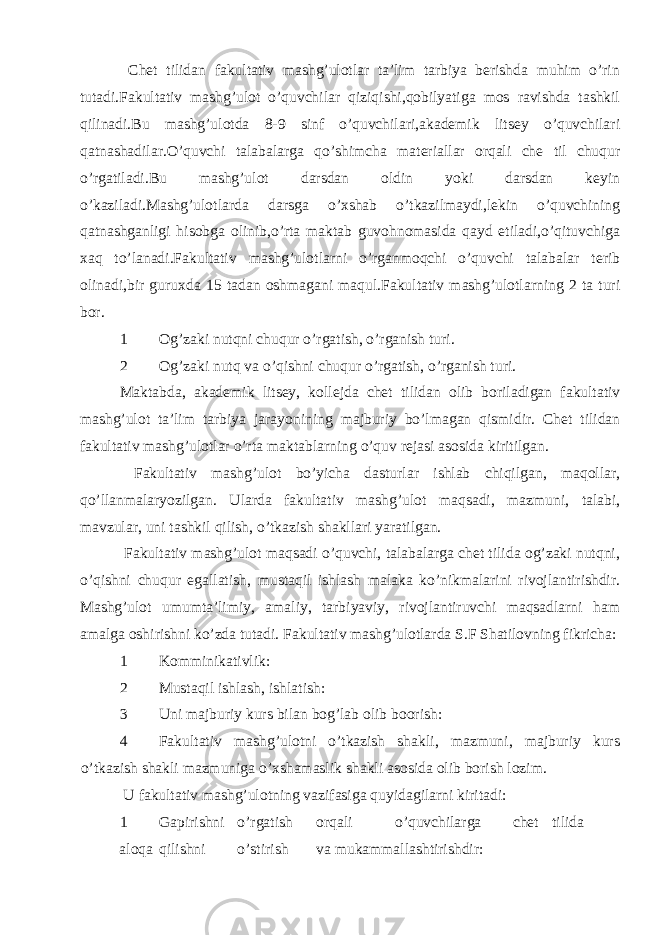  Chet tilidan fakultativ mashg’ulotlar ta’lim tarbiya berishda muhim o’rin tutadi.Fakultativ mashg’ulot o’quvchilar qiziqishi,qobilyatiga mos ravishda tashkil qilinadi.Bu mashg’ulotda 8-9 sinf o’quvchilari,akademik litsey o’quvchilari qatnashadilar.O’quvchi talabalarga qo’shimcha materiallar orqali che til chuqur o’rgatiladi.Bu mashg’ulot darsdan oldin yoki darsdan keyin o’kaziladi.Mashg’ulotlarda darsga o’xshab o’tkazilmaydi,lekin o’quvchining qatnashganligi hisobga olinib,o’rta maktab guvohnomasida qayd etiladi,o’qituvchiga xaq to’lanadi.Fakultativ mashg’ulotlarni o’rganmoqchi o’quvchi talabalar terib olinadi,bir guruxda 15 tadan oshmagani maqul.Fakultativ mashg’ulotlarning 2 ta turi bor. 1 Og’zaki nutqni chuqur o’rgatish, o’rganish turi. 2 Og’zaki nutq va o’qishni chuqur o’rgatish, o’rganish turi. Maktabda, akademik litsey, kollejda chet tilidan olib boriladigan fakultativ mashg’ulot ta’lim tarbiya jarayonining majburiy bo’lmagan qismidir. Chet tilidan fakultativ mashg’ulotlar o’rta maktablarning o’quv rejasi asosida kiritilgan. Fakultativ mashg’ulot bo’yicha dasturlar ishlab chiqilgan, maqollar, qo’llanmalaryozilgan. Ularda fakultativ mashg’ulot maqsadi, mazmuni, talabi, mavzular, uni tashkil qilish, o’tkazish shakllari yaratilgan. Fakultativ mashg’ulot maqsadi o’quvchi, talabalarga chet tilida og’zaki nutqni, o’qishni chuqur egallatish, mustaqil ishlash malaka ko’nikmalarini rivojlantirishdir. Mashg’ulot umumta’limiy, amaliy, tarbiyaviy, rivojlantiruvchi maqsadlarni ham amalga oshirishni ko’zda tutadi. Fakultativ mashg’ulotlarda S.F Shatilovning fikricha: 1 Komminikativlik: 2 Mustaqil ishlash, ishlatish: 3 Uni majburiy kurs bilan bog’lab olib boorish: 4 Fakultativ mashg’ulotni o’tkazish shakli, mazmuni, majburiy kurs o’tkazish shakli mazmuniga o’xshamaslik shakli asosida olib borish lozim. U fakultativ mashg’ulotning vazifasiga quyidagilarni kiritadi: 1 Gapirishni o’rgatish orqali o’quvchilarga chet tilida aloqa qilishni o’stirish va mukammallashtirishdir: 