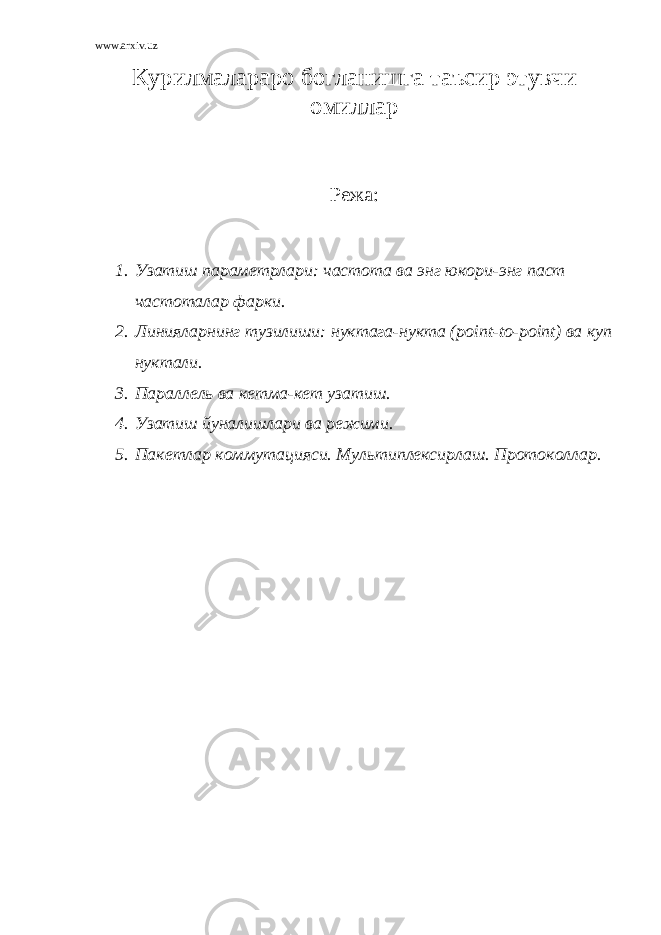 www.arxiv.uz К урилмалараро богланишга таъсир этувчи омиллар Режа: 1. Узатиш параметрлари: частота ва энг юкори-энг паст частоталар фарки. 2. Линияларнинг тузилиши: нуктага-нукта ( point - to - point ) ва куп нуктали. 3. Параллель ва кетма-кет узатиш. 4. Узатиш йуналишлари ва режими. 5. Пакетлар коммутацияси. Мультиплексирлаш. Протоколлар. 