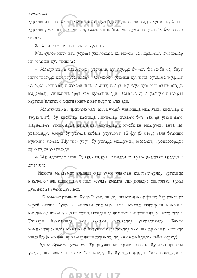 www.arxiv.uz курилмаларини битта компьютерга улайди. Бунака линияда, купинча, битта курилма, масалан, терминал, хохлаган пайтда маълумотни узата(кабул кила) олади. 3. Кетма-кет ва параллель улаш . Маълумот икки хил усулда узатилади: кетма-кет ва параллель сигналлар йигиндиси куринишида. - Маълумотни кетма-кет узатиш. Бу усулда битлар битта-битта, бири иккинчисида кейин узатилади. Кетма-кет узатиш купинча буралма жуфтли телефон линиялари оркали амалга оширилади. Бу усул купгина линияларда, модемлар, сичкончаларда хам кулланилади. Компьютерга уланувчи модем картаси(платаси) одатда кетма-кет портга уланади. - Маълумотни параллель узатиш. Бундай узатишда маълумот кисмларга ажратилиб, бу кисмлар алохида линиялар оркали бир вактда узатилади. Параллель линияларда кетма-кет линияларга нисбатан маълумот анча тез узатилади. Аммо бу усулда кабель узунлиги 15 фут(5 метр) гача булиши мумкин, холос. Шунинг учун бу усулда маълумот, масалан, процессордан принтерга узатилади. 4. Маълумот окими йуналишлари: симплекс, ярим дуплекс ва тулик дуплекс. Иккита маълумот алмашиниш учун уланган компьютерлар уртасида маълумот алмашиниш уч хил усулда амалга оширилади: симплекс, ярим дуплекс ва тулик дуплекс. -Симплекс узатиш. Бундай узатиш турида маълумот факат бир томонга караб окади. Бунга анъанавий телевидениени мисол келтириш мумкин: маълумот доим узатиш станциясидан телевизион антенналарга узатилади. Тескари йуналишда хеч кандай сигналлар узатилмайди. Баъзи компьютерлашган маълумот йигувчи курилмалар хам шу принцип асосида ишлайди(масалан, ер кимирлаши параметрларини улчайдиган сейсмограф). -Ярим дуплекс узатиш. Бу усулда маълумот иккала йуналишда хам узатилиши мумкин, аммо бир вактда бу йуналишлардан бири оркалигина 