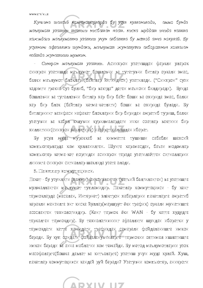 www.arxiv.uz Купгина шахсий компьютерларда бу усул кулланилади, аммо бунда маълумот узатиш тезлиги нисбатан паст. киска муддат ичида катта хажмдаги маълумотни узатиш учун албатта бу метод анча нокулай. Бу усулнинг афзаллики шундаки, маълумот жунатувчи ахборотнип хохлаган пайтда жунатиши мумкин. - Синхрон маълумот узатиш. Асинхрон узатишдан фаркли уларок синхрон узатишда маълумот бошловчи ва тугатувчи битлар оркали эмас, балки маълумот блоклари(байтлар йигиндиси) узатилади. (“Синхрон” сузи кадимги грекча суз булиб, “бир вактда” деган маънони билдиради). Бунда бошловчи ва тугалловчи битлар хар бир байт боши ва охирида эмас, балки хар бир блок (байтлар кетма-кетлиги) боши ва охирида булади. Бу битларнинг вазифаси нафакат блокларни бир-биридан ажратиб туриш, балки узатувчи ва кабул килувчи курилмалардаги ички соатлар вактини бир хиллигини(синхрон эанлигини) назорат килишдан иборат. Бу усул жуда мураккаб ва кимматга тушиши сабабли шахсий компьютерларда кам кулланилган. Шунга карамасдан, баъзи модемлар компьютер кетма-кет портидан асинхрон тарзда узатилаётган сигналларни линияга синхрон сигналлар шаклида узата олади. 5. Пакетлар коммутацияси. Пакет - бу узунлиги (хажми) фиксирланган (катъий белгиланган) ва узатишга мулжалланган маълумот тупламидир. Пакетлар коммутацияси - бу кенг тармокларда (масалан, Интернет) электрон хабарларни пакетларга ажратиб керакли манзилга энг киска йуллар(маршрут ёки трафик) оркали жунатишга асосланган технологиядир. (Кенг тармок ёки WAN - бу катта худудга таркалган тармокдир). Бу технологиянинг афзаллиги шундан иборатки у тармокдаги катта хажмдаги трафикдан самарали фойдаланишга имкон беради. Бу куп сондаги фойдаланувчиларга тармокни оптимал ишлатишга имкон беради ва анча маблагни хам тежайди. Бу метод маълумотларни узок масофаларга(бошка давлат ва китъаларга) узатиш учун жуда кулай. Хуш, пакетлар коммутацияси кандай руй беради? Узатувчи компьютер, аникроги 