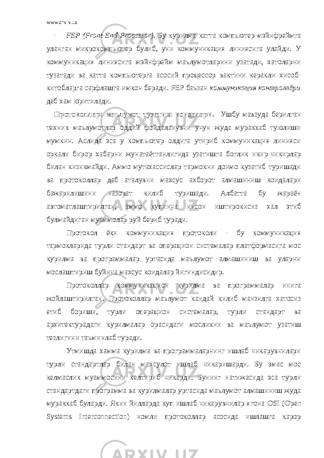 www.arxiv.uz - FEP ( Front - End Processor ). Бу курилма катта компьютер-мэйнфреймга уланган микрокомпьютер булиб, уни коммуникация линиясига улайди. У коммуникация линиясига мэйнфрейм маълумотларини узатади, хатоларни тузатади ва катта компьютерга асосий процессор вактини керакли хисоб- китобларга сарфлашга имкон беради. FEP баъзан коммуникация контроллёри деб хам юритилади. Протоколлар: маълумот тузатиш коидалари. Ушбу мавзуда берилган техник маълумотлар оддий фойдаланувчи учун жуда мураккаб туюлиши мумкин. Аслида эса у компьютер олдига утириб коммуникация линияси оркали бирор хабарни жунатаётганлигида узатишга боглик икир-чикирлар билан кизикмайди. Аммо мутахассислар тармокни доимо кузатиб туришади ва протоколлар деб аталувчи махсус ахборот алмашиниш коидалари бажарилишини назорат килиб туришади. Албатта бу жараён автоматлаштирилган, аммо купинча инсон иштирокисиз хал этиб булмайдиган муаммолар руй бериб туради. Протокол ёки коммуникация протоколи - бу коммуникация тармокларида турли стандарт ва операцион системалар платформасига мос курилма ва программалар уртасида маълумот алмашиниш ва уларни мослаштириш буйича махсус коидалар йигиндисидир. Протоколлар коммуникацион курилма ва программалар ичига жойлаштирилган. Протоколлар маълумот кандай килиб манзилга хатосиз етиб бориши, турли операцион системалар, турли стандарт ва архитектурадаги курилмалар орасидаги мосликни ва маълумот узатиш тезлигини таъминлаб туради. Утмишда хамма курилма ва программаларнинг ишлаб чикарувчилари турли стандартлар билан махсулот ишлаб чикаришарди. Бу эмас мос келмаслик муаммосини келтириб чикарди. Бунинг натижасида эса турли стандартдаги программа ва курилмалар уртасида маълумот алмашиниш жуда мураккаб буларди. Якин йилларда куп ишлаб чикарувчилар ягона OSI ( Open Systems Interconnection ) номли протоколлар асосида ишлашга карор 