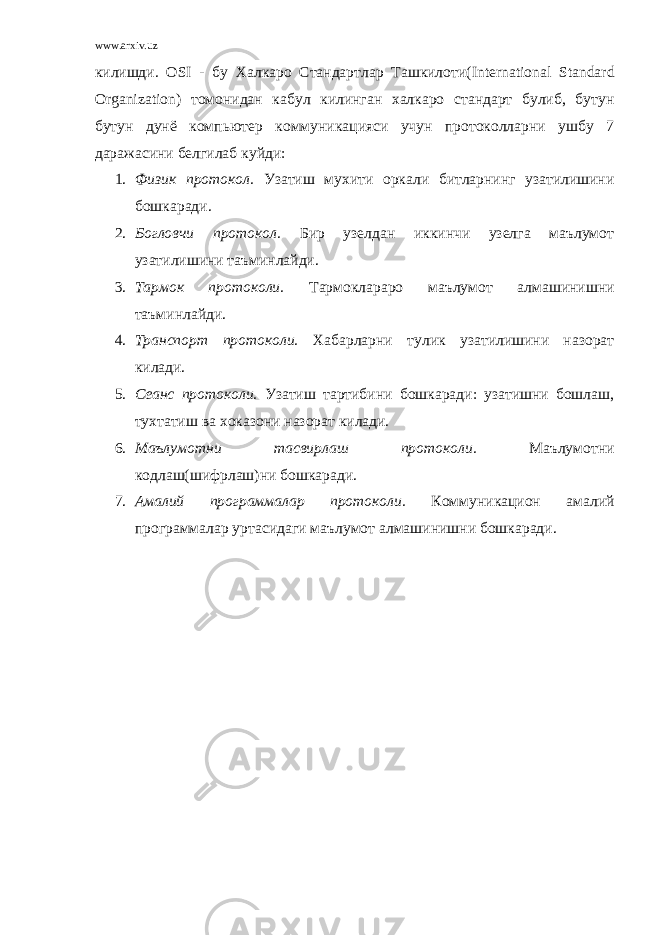 www.arxiv.uz килишди. OSI - бу Халкаро Стандартлар Ташкилоти( International Standard Organization ) томонидан кабул килинган халкаро стандарт булиб, бутун бутун дунё компьютер коммуникацияси учун протоколларни ушбу 7 даражасини белгилаб куйди: 1. Физик протокол. Узатиш мухити оркали битларнинг узатилишини бошкаради. 2. Богловчи протокол. Бир узелдан иккинчи узелга маълумот узатилишини таъминлайди. 3. Тармок протоколи. Тармоклараро маълумот алмашинишни таъминлайди. 4. Транспорт протоколи. Хабарларни тулик узатилишини назорат килади. 5. Сеанс протоколи. Узатиш тартибини бошкаради: узатишни бошлаш, тухтатиш ва хоказони назорат килади. 6. Маълумотни тасвирлаш протоколи. Маълумотни кодлаш(шифрлаш)ни бошкаради. 7. Амалий программалар протоколи. Коммуникацион амалий программалар уртасидаги маълумот алмашинишни бошкаради. 