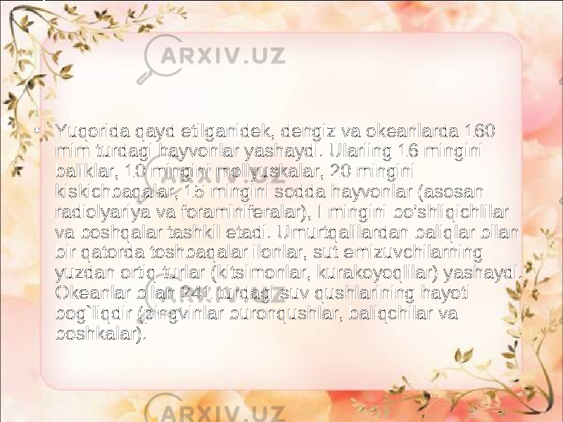 • Yuqorida qayd etilganidek, dengiz va okeanlarda 160 mim turdagi hayvonlar yashaydi. Ulariing 16 mingini baliklar, 10 mingini mollyuskalar, 20 mingini kiskichbaqalar, 15 mingini sodda hayvonlar (asosan radiolyariya va foraminiferalar), I mingini bo’shliqichlilar va boshqalar tashkil etadi. Umurtqalilardan baliqlar bilan bir qatorda toshbaqalar ilonlar, sut emizuvchilarning yuzdan ortiq turlar (kitsimonlar, kurakoyoqlilar) yashaydi. Okeanlar bilan 241 turdagi suv qushlarining hayoti bog`liqdir (pingvinlar buronqushlar, baliqchilar va boshkalar). 