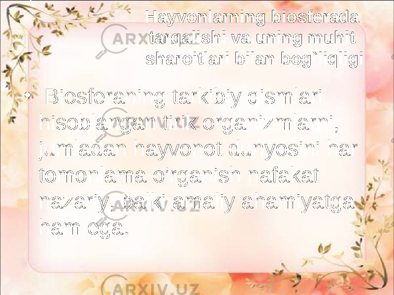 Hayvonlarning biosferada tarqalishi va uning muhit sharoitlari bilan bog`liqligi • Biosferaning tarkibiy qismlari hisoblangan tirik organizmlarni, jumladan hayvonot dunyosini har tomonlama o’rganish nafakat nazariy, balki amaliy ahamiyatga ham ega. 