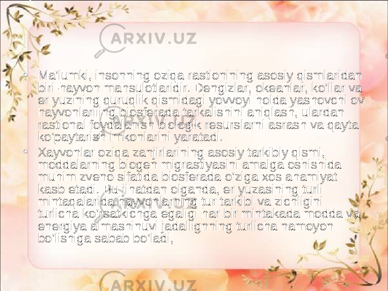 • Ma’lumki, insonning oziqa rastionining asosiy qismlaridan biri-hayvon mahsulotlaridir. Dengizlar, okeanlar, ko’llar va er yuzining quruqlik qismidagi yovvoyi holda yashovchi ov hayvonlariiing biosferada tarkalishini aniqlash, ulardan rastional foydalanish biologik resurslarni asrash va qayta ko’paytarish imkonlarini yaratadi. • Xayvonlar oziqa zanjirlarining asosiy tarkibiy qismi, moddalarning biogen migrastiyasini amalga oshishida muhim zveno sifatida biosferada o’ziga xos ahamiyat kasb etadi. Bu jihatdan olganda, er yuzasining turli mintaqalarida hayvonlarning tur tarkibi va zichligini turlicha ko’rsatkichga egaligi har bir mintakada modda va energiya almashinuvi jadallignning turlicha namoyon bo’lishiga sabab bo’ladi, 