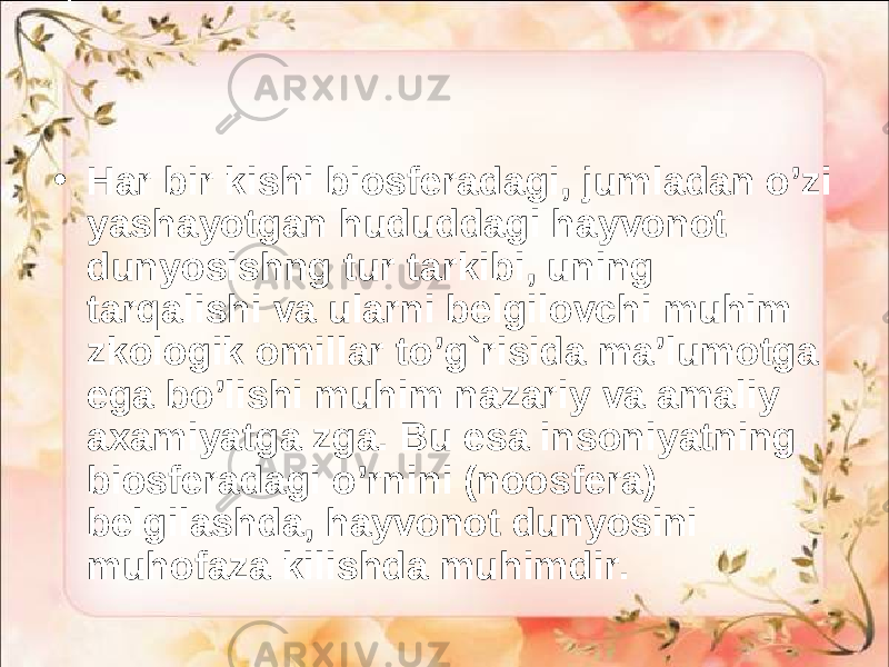 • Har bir kishi biosferadagi, jumladan o’zi yashayotgan hududdagi hayvonot dunyosishng tur tarkibi, uning tarqalishi va ularni belgilovchi muhim zkologik omillar to’g`risida ma’lumotga ega bo’lishi muhim nazariy va amaliy axamiyatga zga. Bu esa insoniyatning biosferadagi o’rnini (noosfera) belgilashda, hayvonot dunyosini muhofaza kilishda muhimdir. 