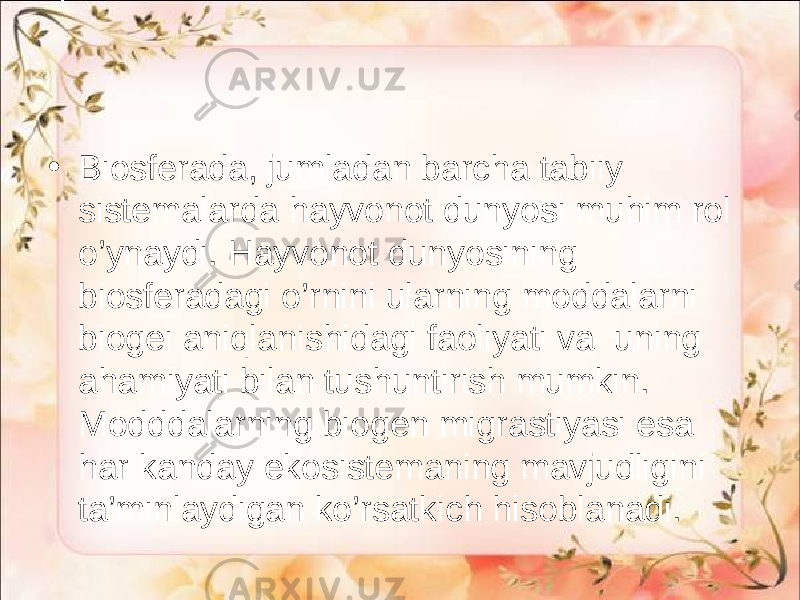 • Biosferada, jumladan barcha tabiiy sistemalarda hayvonot dunyosi muhim rol o’ynaydi. Hayvonot dunyosining biosferadagi o’rnini ularning moddalarni biogei aniqlanishidagi faoliyati va uning ahamiyati bilan tushuntirish mumkin. Modddalarning biogen migrastiyasi esa har kanday ekosistemaning mavjudligini ta’minlaydigan ko’rsatkich hisoblanadi. 