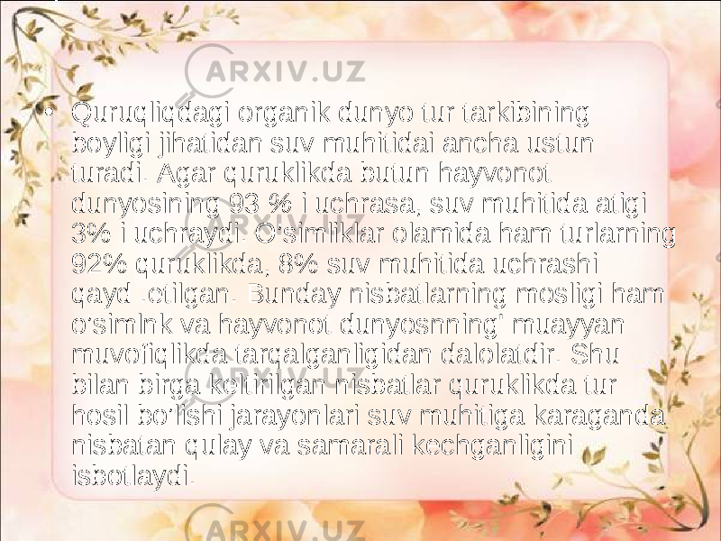 • Quruqliqdagi organik dunyo tur tarkibining boyligi jihatidan suv muhitidai ancha ustun turadi. Agar quruklikda butun hayvonot dunyosining 93 % i uchrasa, suv muhitida atigi 3% i uchraydi. O’simliklar olamida ham turlarning 92% quruklikda, 8% suv muhitida uchrashi qayd .etilgan. Bunday nisbatlarning mosligi ham o’simlnk va hayvonot dunyosnning&#39; muayyan muvofiqlikda tarqalganligidan dalolatdir. Shu bilan birga keltirilgan nisbatlar quruklikda tur hosil bo’lishi jarayonlari suv muhitiga karaganda nisbatan qulay va samarali kechganligini isbotlaydi. 